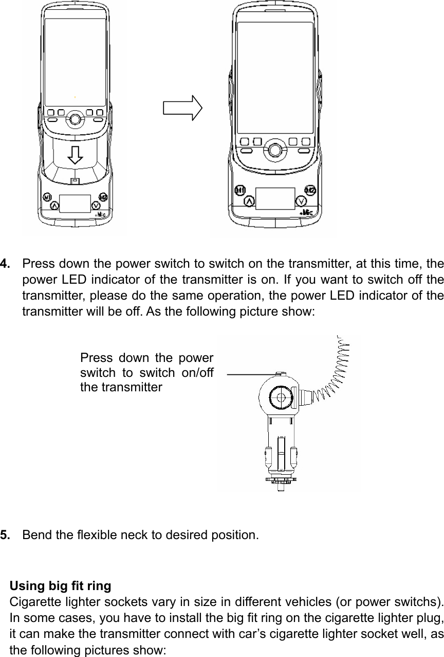                4.  Press down the power switch to switch on the transmitter, at this time, the power LED indicator of the transmitter is on. If you want to switch off the transmitter, please do the same operation, the power LED indicator of the transmitter will be off. As the following picture show:                                 5.  Bend the flexible neck to desired position.   Using big fit ring Cigarette lighter sockets vary in size in different vehicles (or power switchs). In some cases, you have to install the big fit ring on the cigarette lighter plug, it can make the transmitter connect with car’s cigarette lighter socket well, as the following pictures show: Press down the power switch to switch on/off the transmitter 