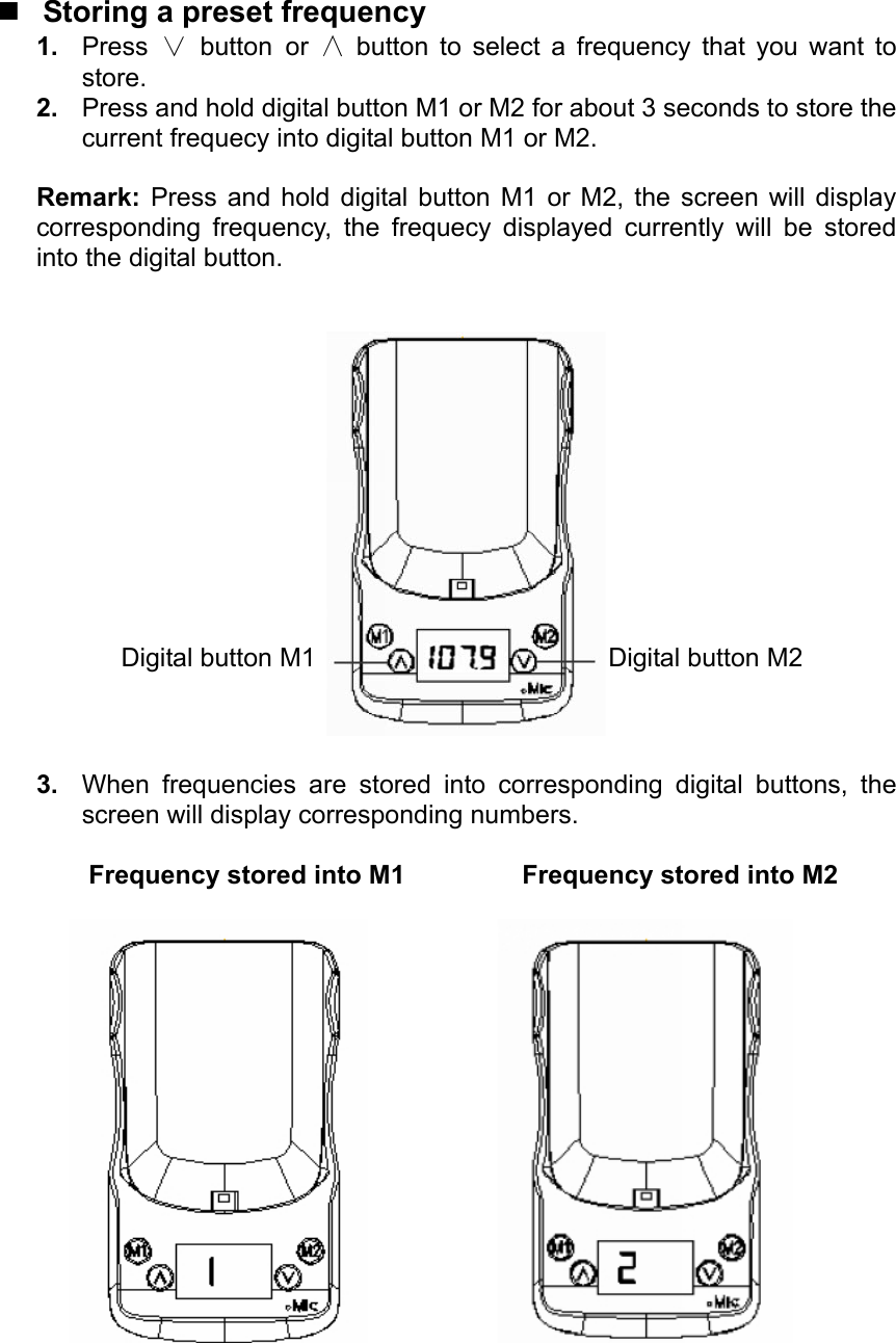   Storing a preset frequency 1.  Press ∨ button or  ∧ button to select a frequency that you want to store. 2.  Press and hold digital button M1 or M2 for about 3 seconds to store the current frequecy into digital button M1 or M2.  Remark:  Press and hold digital button M1 or M2, the screen will display corresponding frequency, the frequecy displayed currently will be stored into the digital button.     3.  When frequencies are stored into corresponding digital buttons, the screen will display corresponding numbers.  Frequency stored into M1         Frequency stored into M2                  Digital button M1 Digital button M2 