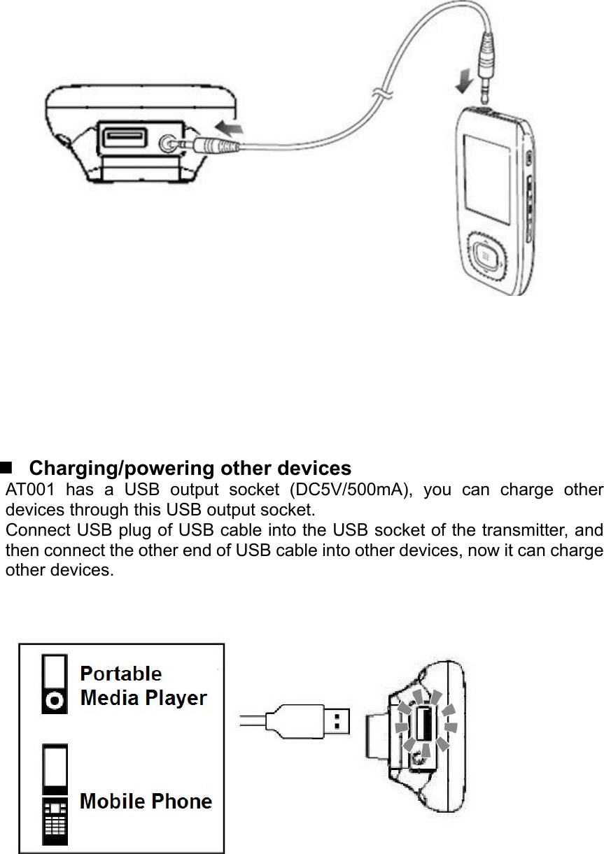           Charging/powering other devices AT001 has a USB output socket (DC5V/500mA), you can charge other devices through this USB output socket. Connect USB plug of USB cable into the USB socket of the transmitter, and then connect the other end of USB cable into other devices, now it can charge other devices.          