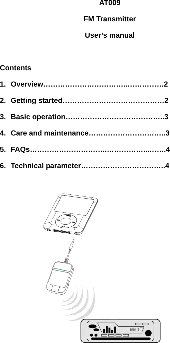 AT009 FM Transmitter User’s manual  Contents 1. Overview……………………………..……………2 2. Getting started……………………………………2 3. Basic operation…………………………………..3 4.  Care and maintenance…………………………..3 5. FAQs…………………………..……………...…….4 6. Technical parameter……………………………..4     