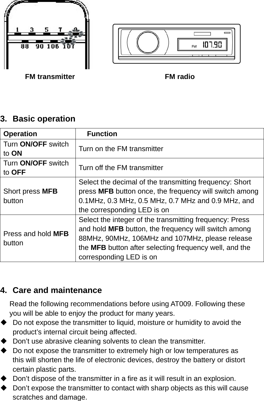       FM transmitter                         FM radio    3. Basic operation Operation Function Turn ON/OFF switch to ON   Turn on the FM transmitter   Turn ON/OFF switch to OFF   Turn off the FM transmitter   Short press MFB button  Select the decimal of the transmitting frequency: Short press MFB button once, the frequency will switch among 0.1MHz, 0.3 MHz, 0.5 MHz, 0.7 MHz and 0.9 MHz, and the corresponding LED is on   Press and hold MFB button  Select the integer of the transmitting frequency: Press and hold MFB button, the frequency will switch among 88MHz, 90MHz, 106MHz and 107MHz, please release the MFB button after selecting frequency well, and the corresponding LED is on    4.  Care and maintenance Read the following recommendations before using AT009. Following these you will be able to enjoy the product for many years.   Do not expose the transmitter to liquid, moisture or humidity to avoid the product’s internal circuit being affected.   Don’t use abrasive cleaning solvents to clean the transmitter.   Do not expose the transmitter to extremely high or low temperatures as this will shorten the life of electronic devices, destroy the battery or distort certain plastic parts.   Don’t dispose of the transmitter in a fire as it will result in an explosion.   Don’t expose the transmitter to contact with sharp objects as this will cause scratches and damage. 