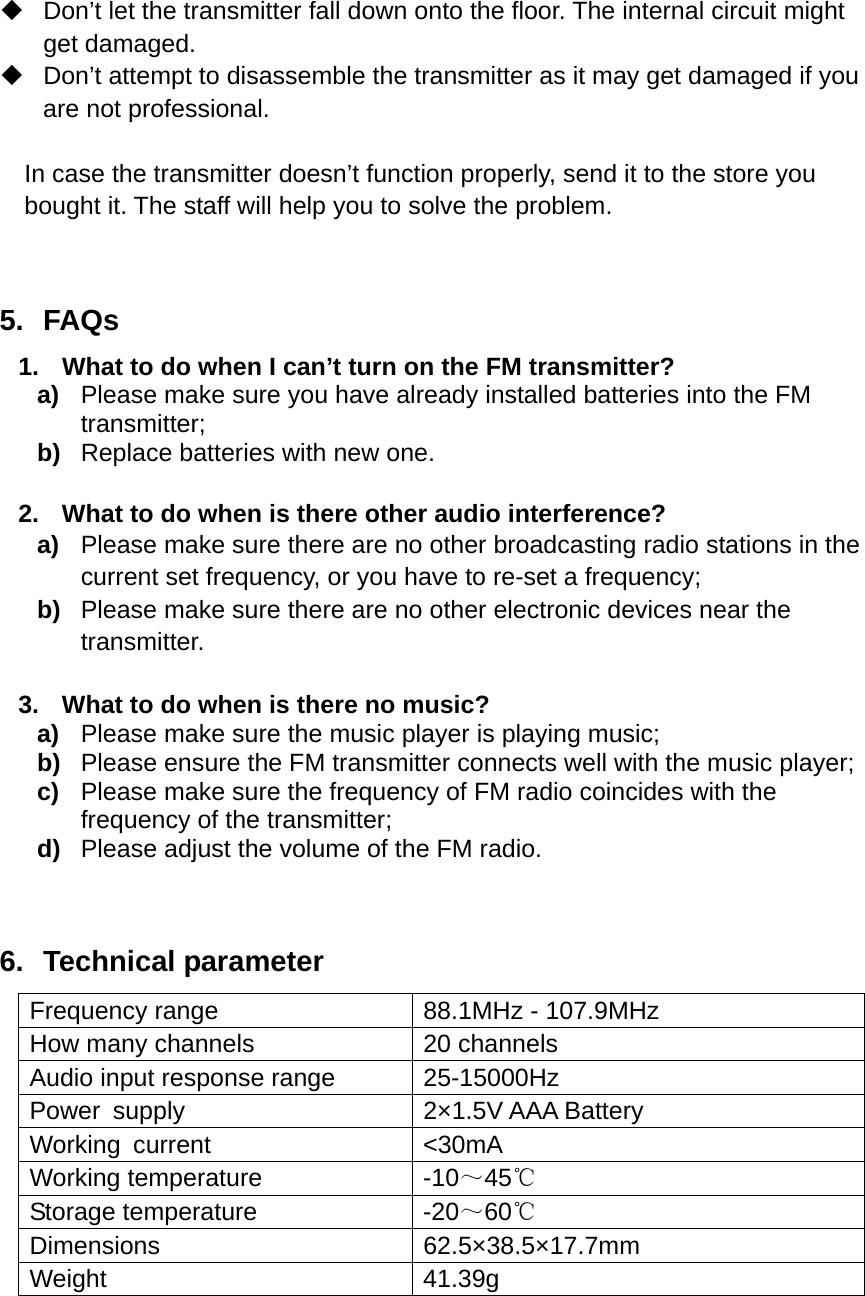    Don’t let the transmitter fall down onto the floor. The internal circuit might get damaged.   Don’t attempt to disassemble the transmitter as it may get damaged if you are not professional.  In case the transmitter doesn’t function properly, send it to the store you bought it. The staff will help you to solve the problem.   5. FAQs 1.  What to do when I can’t turn on the FM transmitter? a)  Please make sure you have already installed batteries into the FM transmitter; b)  Replace batteries with new one.     2.  What to do when is there other audio interference? a)  Please make sure there are no other broadcasting radio stations in the current set frequency, or you have to re-set a frequency; b)  Please make sure there are no other electronic devices near the transmitter.  3.  What to do when is there no music? a)  Please make sure the music player is playing music; b)  Please ensure the FM transmitter connects well with the music player; c)  Please make sure the frequency of FM radio coincides with the frequency of the transmitter; d)  Please adjust the volume of the FM radio.  6. Technical parameter   Frequency range  88.1MHz - 107.9MHz How many channels  20 channels   Audio input response range  25-15000Hz Power supply  2×1.5V AAA Battery Working current  &lt;30mA Working temperature  -10～45℃ Storage temperature  -20～60℃ Dimensions 62.5×38.5×17.7mm Weight 41.39g    