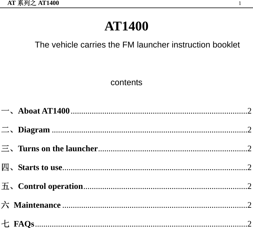 AT 系列之 AT1400  1  AT1400 The vehicle carries the FM launcher instruction booklet  contents   一、Aboat AT1400....................................................................................2 二、Diagram .............................................................................................2 三、Turns on the launcher.......................................................................2 四、Starts to use........................................................................................2 五、Control operation..............................................................................2 六 Maintenance ........................................................................................2 七 FAQs.....................................................................................................2                      