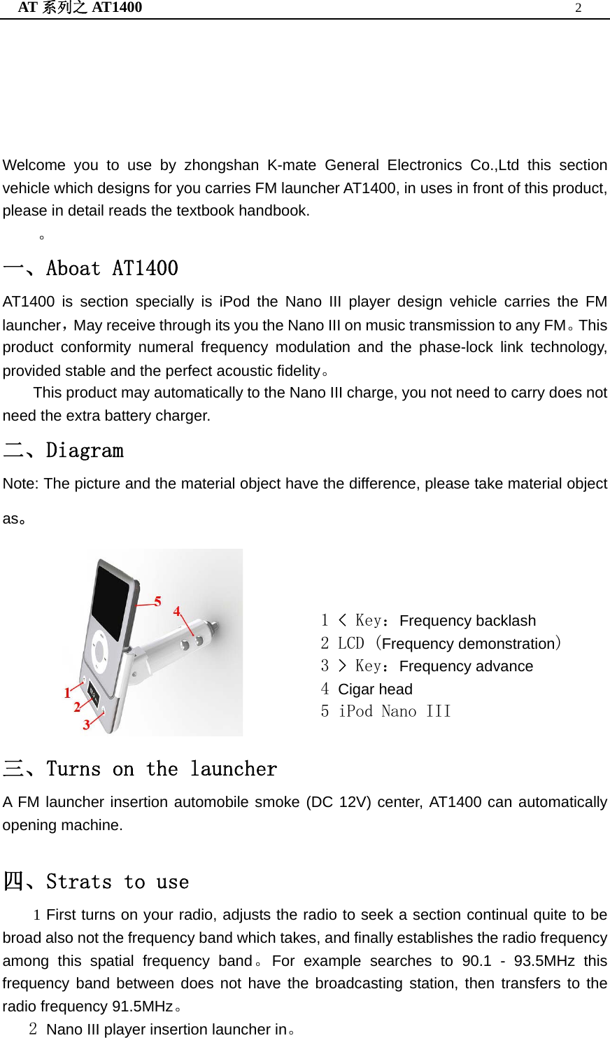 AT 系列之 AT1400  2       Welcome you to use by zhongshan K-mate General Electronics Co.,Ltd this section vehicle which designs for you carries FM launcher AT1400, in uses in front of this product, please in detail reads the textbook handbook. 。 一、Aboat AT1400 AT1400 is section specially is iPod the Nano III player design vehicle carries the FM launcher，May receive through its you the Nano III on music transmission to any FM。This product conformity numeral frequency modulation and the phase-lock link technology, provided stable and the perfect acoustic fidelity。 This product may automatically to the Nano III charge, you not need to carry does not need the extra battery charger. 二、Diagram  Note: The picture and the material object have the difference, please take material object as。                   1 &lt; Key：Frequency backlash 2 LCD (Frequency demonstration) 3 &gt; Key：Frequency advance 4 Cigar head 5 iPod Nano III 三、Turns on the launcher A FM launcher insertion automobile smoke (DC 12V) center, AT1400 can automatically opening machine.  四、Strats to use     1 First turns on your radio, adjusts the radio to seek a section continual quite to be broad also not the frequency band which takes, and finally establishes the radio frequency among this spatial frequency band。For example searches to 90.1 - 93.5MHz this frequency band between does not have the broadcasting station, then transfers to the radio frequency 91.5MHz。    2 Nano III player insertion launcher in。 