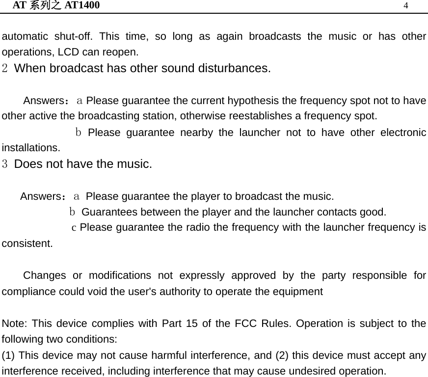 AT 系列之 AT1400  4  automatic shut-off. This time, so long as again broadcasts the music or has other operations, LCD can reopen. 2 When broadcast has other sound disturbances.  Answers：a Please guarantee the current hypothesis the frequency spot not to have other active the broadcasting station, otherwise reestablishes a frequency spot.             b Please guarantee nearby the launcher not to have other electronic installations. 3 Does not have the music.     Answers：a Please guarantee the player to broadcast the music.            b Guarantees between the player and the launcher contacts good. c Please guarantee the radio the frequency with the launcher frequency is consistent.  Changes or modifications not expressly approved by the party responsible for compliance could void the user&apos;s authority to operate the equipment  Note: This device complies with Part 15 of the FCC Rules. Operation is subject to the following two conditions: (1) This device may not cause harmful interference, and (2) this device must accept any interference received, including interference that may cause undesired operation.      