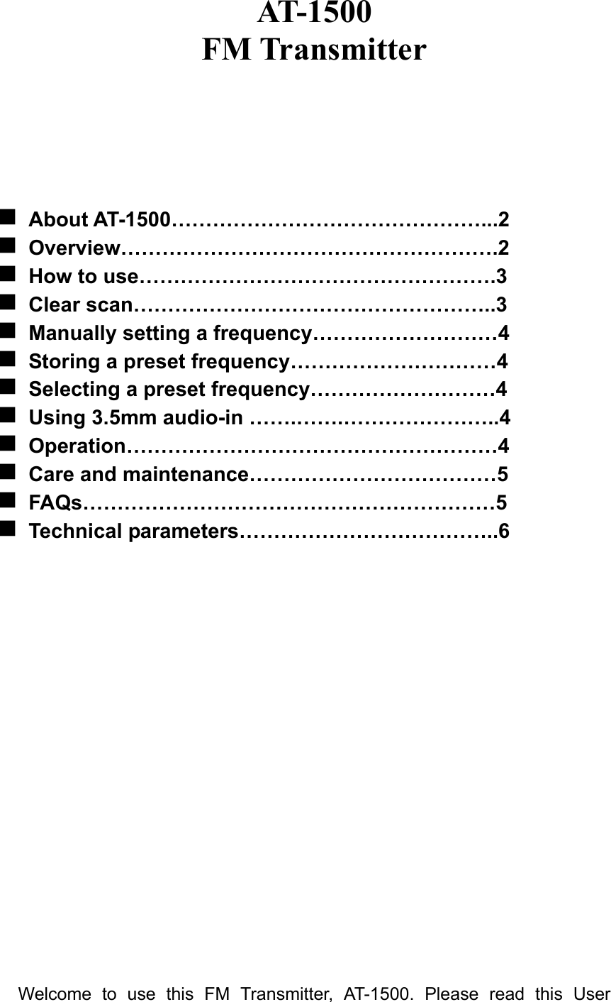 AT-1500 FM Transmitter      About AT-1500………………………………………...2  Overview……………………………………………….2  How to use…………………………………………….3  Clear scan……………………………………………..3  Manually setting a frequency………………………4  Storing a preset frequency…………………………4  Selecting a preset frequency………………………4  Using 3.5mm audio-in …….…….…………………..4  Operation………………………………………………4  Care and maintenance………………………………5  FAQs……………………………………………………5  Technical parameters………………………………..6                     Welcome to use this FM Transmitter, AT-1500. Please read this User 