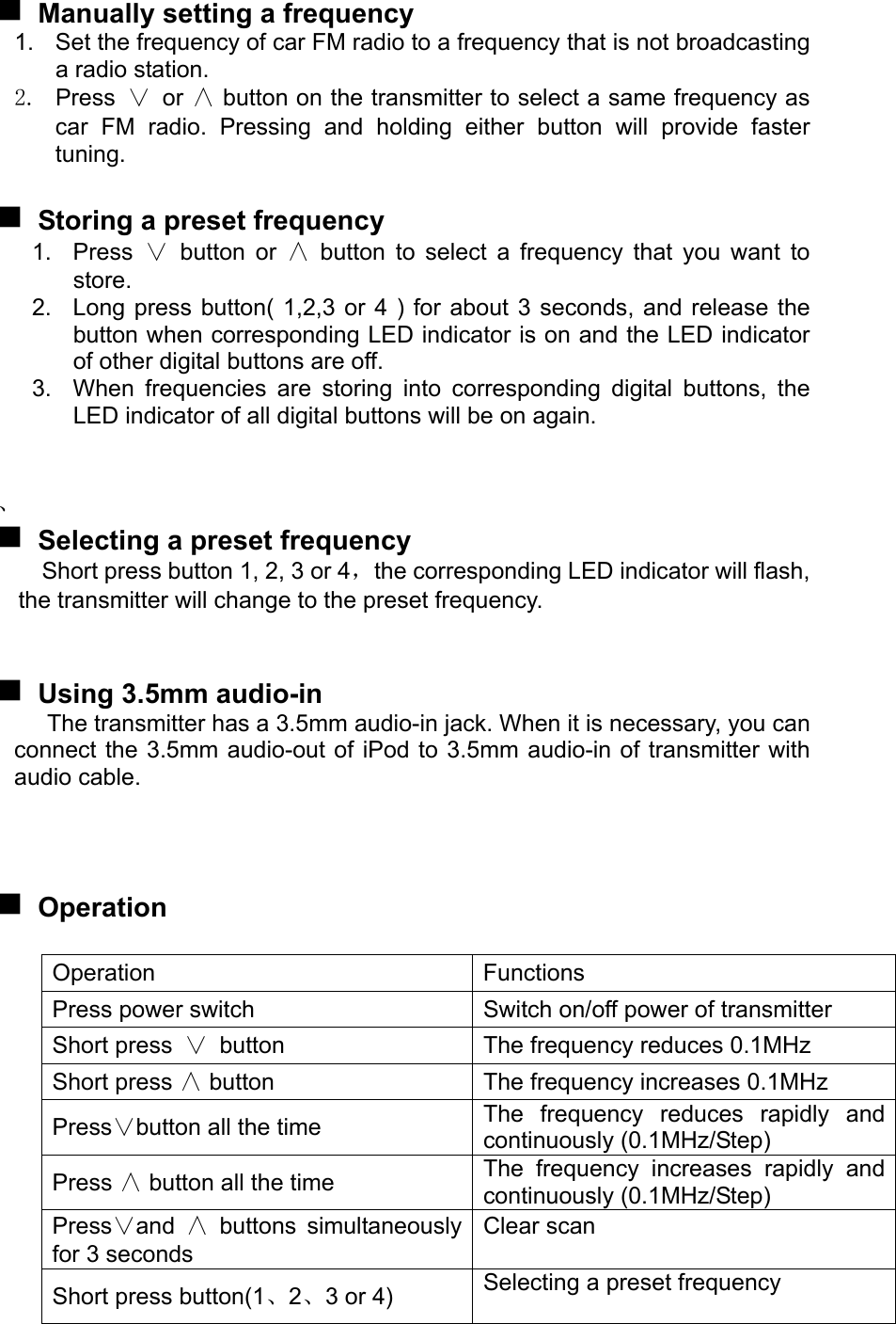   Manually setting a frequency 1.  Set the frequency of car FM radio to a frequency that is not broadcasting a radio station. 2. Press ∨ or ∧ button on the transmitter to select a same frequency as   car FM radio. Pressing and holding either button will provide faster tuning.   Storing a preset frequency 1. Press ∨ button or ∧ button to select a frequency that you want to store. 2.  Long press button( 1,2,3 or 4 ) for about 3 seconds, and release the button when corresponding LED indicator is on and the LED indicator of other digital buttons are off. 3.  When frequencies are storing into corresponding digital buttons, the LED indicator of all digital buttons will be on again.   、  Selecting a preset frequency Short press button 1, 2, 3 or 4，the corresponding LED indicator will flash, the transmitter will change to the preset frequency.    Using 3.5mm audio-in The transmitter has a 3.5mm audio-in jack. When it is necessary, you can connect the 3.5mm audio-out of iPod to 3.5mm audio-in of transmitter with audio cable.     Operation  Operation Functions Press power switch  Switch on/off power of transmitter Short press ∨ button  The frequency reduces 0.1MHz Short press ∧ button  The frequency increases 0.1MHz Press∨button all the time  The frequency reduces rapidly and continuously (0.1MHz/Step) Press ∧ button all the time  The frequency increases rapidly and continuously (0.1MHz/Step) Press∨and  ∧ buttons simultaneously for 3 seconds Clear scan  Short press button(1、2、3 or 4)  Selecting a preset frequency  