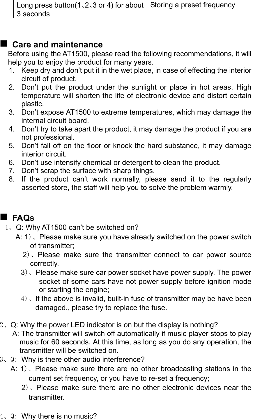 Long press button(1、2、3 or 4) for about 3 seconds Storing a preset frequency     Care and maintenance Before using the AT1500, please read the following recommendations, it will help you to enjoy the product for many years. 1.  Keep dry and don’t put it in the wet place, in case of effecting the interior circuit of product. 2.  Don’t put the product under the sunlight or place in hot areas. High temperature will shorten the life of electronic device and distort certain plastic. 3.  Don’t expose AT1500 to extreme temperatures, which may damage the internal circuit board. 4.  Don’t try to take apart the product, it may damage the product if you are not professional. 5.  Don’t fall off on the floor or knock the hard substance, it may damage interior circuit. 6.  Don’t use intensify chemical or detergent to clean the product. 7.  Don’t scrap the surface with sharp things. 8.  If the product can’t work normally, please send it to the regularly asserted store, the staff will help you to solve the problem warmly.    FAQs 1、Q: Why AT1500 can’t be switched on? A: 1)、Please make sure you have already switched on the power switch of transmitter;   2)、Please make sure the transmitter connect to car power source correctly.  3)、Please make sure car power socket have power supply. The power socket of some cars have not power supply before ignition mode or starting the engine;  4)、If the above is invalid, built-in fuse of transmitter may be have been damaged., please try to replace the fuse.  2、Q: Why the power LED indicator is on but the display is nothing? A: The transmitter will switch off automatically if music player stops to play music for 60 seconds. At this time, as long as you do any operation, the transmitter will be switched on. 3、Q: Why is there other audio interference? A: 1)、Please make sure there are no other broadcasting stations in the current set frequency, or you have to re-set a frequency;    2)、Please make sure there are no other electronic devices near the transmitter.  4、Q: Why there is no music? 