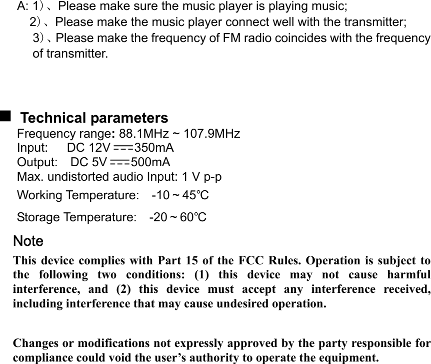    A: 1)、Please make sure the music player is playing music; 2)、Please make the music player connect well with the transmitter; 3)、Please make the frequency of FM radio coincides with the frequency of transmitter.     Technical parameters Frequency range: 88.1MHz ~ 107.9MHz   Input:   DC 12V 350mA Output:  DC 5V 500mA Max. undistorted audio Input: 1 V p-p Working Temperature:  -10～45℃ Storage Temperature:  -20～60℃ Note   This device complies with Part 15 of the FCC Rules. Operation is subject to the following two conditions: (1) this device may not cause harmful interference, and (2) this device must accept any interference received, including interference that may cause undesired operation.  Changes or modifications not expressly approved by the party responsible for compliance could void the user’s authority to operate the equipment.   