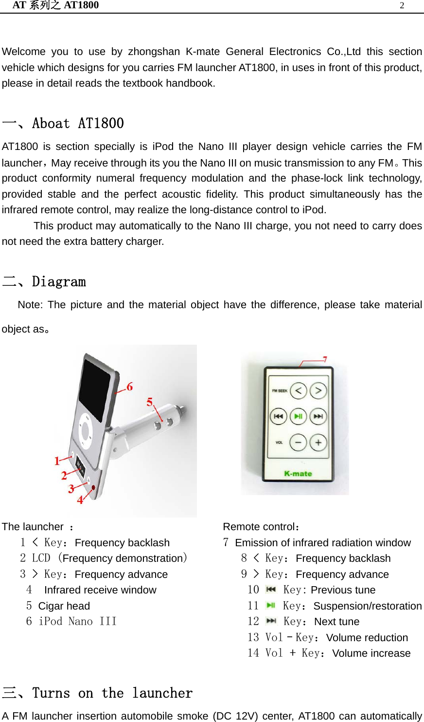 AT 系列之 AT1800  2   Welcome you to use by zhongshan K-mate General Electronics Co.,Ltd this section vehicle which designs for you carries FM launcher AT1800, in uses in front of this product, please in detail reads the textbook handbook.  一、Aboat AT1800 AT1800 is section specially is iPod the Nano III player design vehicle carries the FM launcher，May receive through its you the Nano III on music transmission to any FM。This product conformity numeral frequency modulation and the phase-lock link technology, provided stable and the perfect acoustic fidelity. This product simultaneously has the infrared remote control, may realize the long-distance control to iPod. This product may automatically to the Nano III charge, you not need to carry does not need the extra battery charger.  二、Diagram Note: The picture and the material object have the difference, please take material object as。                The launcher  ： 1 &lt; Key：Frequency backlash 2 LCD (Frequency demonstration) 3 &gt; Key：Frequency advance 4  Infrared receive window 5 Cigar head 6 iPod Nano III        Remote control： 7 Emission of infrared radiation window 8 &lt; Key：Frequency backlash 9 &gt; Key：Frequency advance 10   Key: Previous tune 11   Key：Suspension/restoration 12   Key：Next tune 13 Vol–Key：Volume reduction 14 Vol + Key：Volume increase  三、Turns on the launcher A FM launcher insertion automobile smoke (DC 12V) center, AT1800 can automatically 