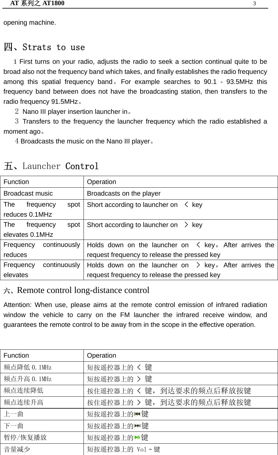 AT 系列之 AT1800  3  opening machine.  四、Strats to use    1 First turns on your radio, adjusts the radio to seek a section continual quite to be broad also not the frequency band which takes, and finally establishes the radio frequency among this spatial frequency band。For example searches to 90.1 - 93.5MHz this frequency band between does not have the broadcasting station, then transfers to the radio frequency 91.5MHz。    2 Nano III player insertion launcher in。    3 Transfers to the frequency the launcher frequency which the radio established a moment ago。    4 Broadcasts the music on the Nano III player。  五、Launcher Control Function Operation Broadcast music Broadcasts on the player The frequency spot reduces 0.1MHz Short according to launcher on    &lt; key  The frequency spot elevates 0.1MHz Short according to launcher on    &gt; key  Frequency continuously reduces Holds down on the launcher on  &lt; key，After arrives the request frequency to release the pressed key Frequency continuously elevates Holds down on the launcher on  &gt; key，After arrives the request frequency to release the pressed key 六、Remote control long-distance control Attention: When use, please aims at the remote control emission of infrared radiation window the vehicle to carry on the FM launcher the infrared receive window, and guarantees the remote control to be away from in the scope in the effective operation.  Function Operation 频点降低 0.1MHz  短按遥控器上的 &lt; 键 频点升高 0.1MHz  短按遥控器上的 &gt; 键 频点连续降低  按住遥控器上的 &lt; 键，到达要求的频点后释放按键 频点连续升高  按住遥控器上的 &gt; 键，到达要求的频点后释放按键 上一曲  短按遥控器上的 键 下一曲  短按遥控器上的 键 暂停/恢复播放  短按遥控器上的 键 音量减少  短按遥控器上的 Vol–键 