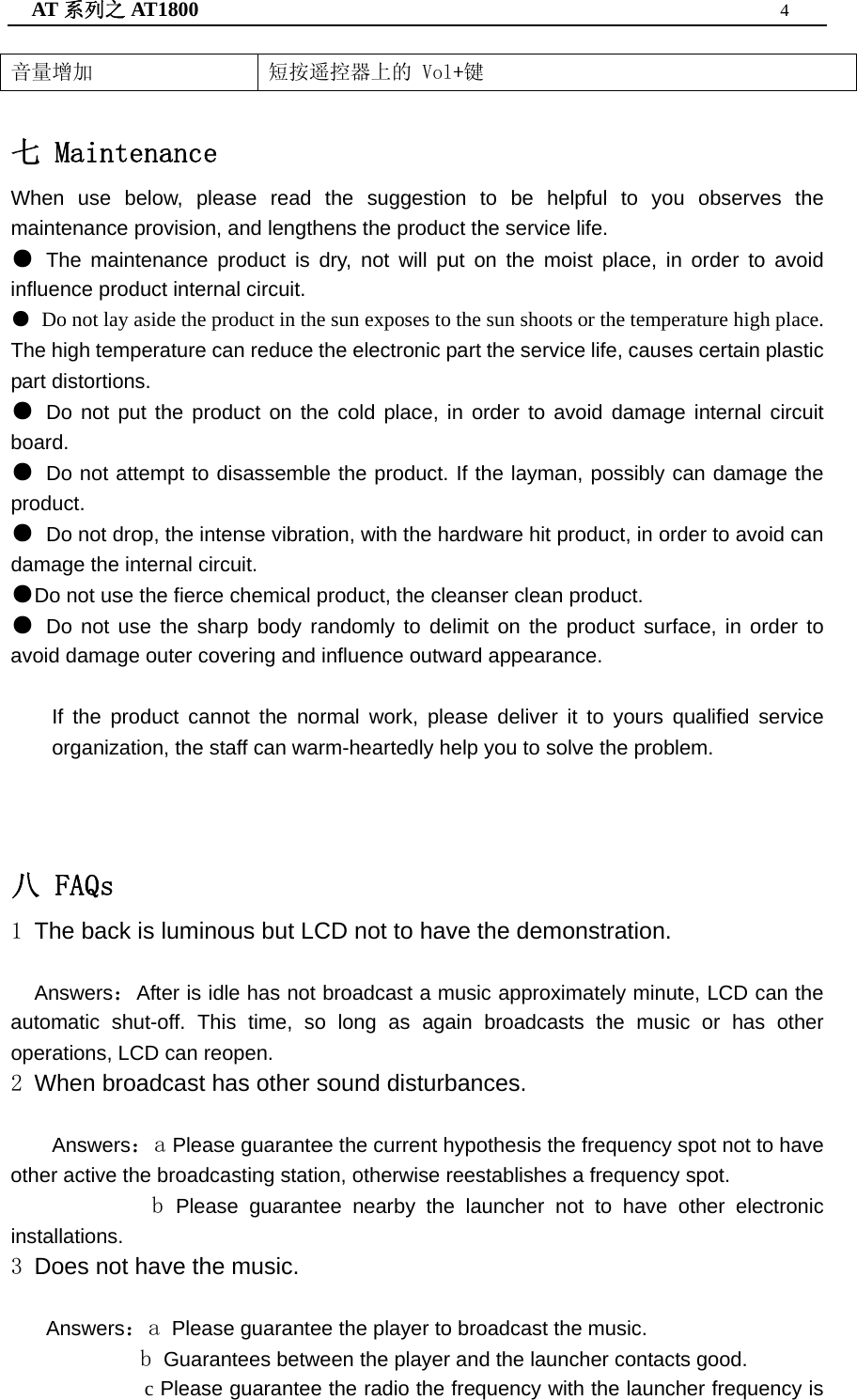 AT 系列之 AT1800  4  音量增加  短按遥控器上的 Vol+键   七 Maintenance When use below, please read the suggestion to be helpful to you observes the maintenance provision, and lengthens the product the service life. ● The maintenance product is dry, not will put on the moist place, in order to avoid influence product internal circuit. ● Do not lay aside the product in the sun exposes to the sun shoots or the temperature high place. The high temperature can reduce the electronic part the service life, causes certain plastic part distortions. ● Do not put the product on the cold place, in order to avoid damage internal circuit board. ● Do not attempt to disassemble the product. If the layman, possibly can damage the product. ● Do not drop, the intense vibration, with the hardware hit product, in order to avoid can damage the internal circuit. ●Do not use the fierce chemical product, the cleanser clean product. ● Do not use the sharp body randomly to delimit on the product surface, in order to avoid damage outer covering and influence outward appearance.  If the product cannot the normal work, please deliver it to yours qualified service organization, the staff can warm-heartedly help you to solve the problem.    八 FAQs 1 The back is luminous but LCD not to have the demonstration.    Answers：After is idle has not broadcast a music approximately minute, LCD can the automatic shut-off. This time, so long as again broadcasts the music or has other operations, LCD can reopen. 2 When broadcast has other sound disturbances.  Answers：a Please guarantee the current hypothesis the frequency spot not to have other active the broadcasting station, otherwise reestablishes a frequency spot.             b Please guarantee nearby the launcher not to have other electronic installations. 3 Does not have the music.     Answers：a Please guarantee the player to broadcast the music.            b Guarantees between the player and the launcher contacts good.              c Please guarantee the radio the frequency with the launcher frequency is 