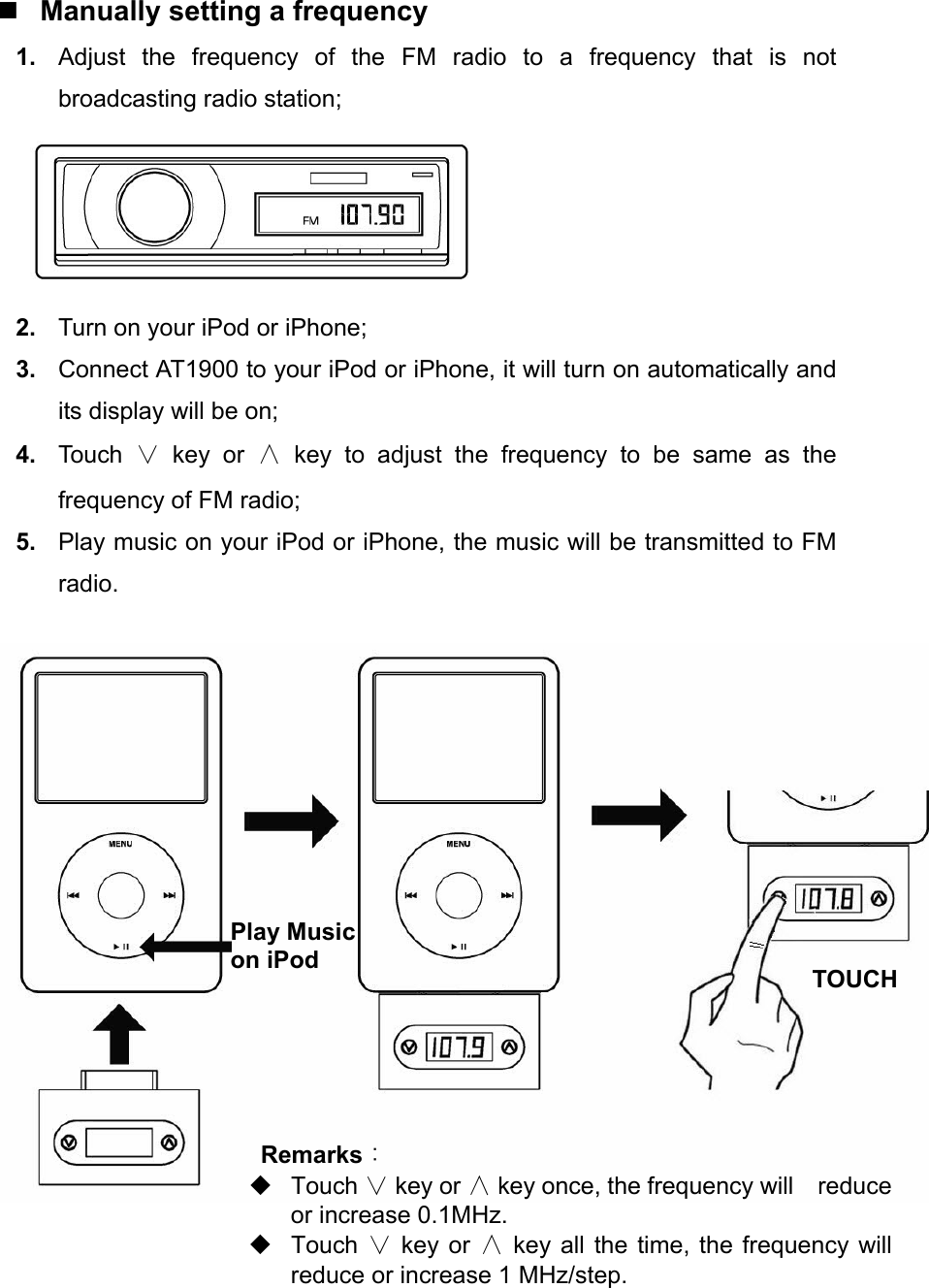  Manually setting a frequency 1.  Adjust the frequency of the FM radio to a frequency that is not broadcasting radio station;  2.  Turn on your iPod or iPhone; 3.  Connect AT1900 to your iPod or iPhone, it will turn on automatically and its display will be on; 4.  Touch  ∨ key or ∧ key to adjust the frequency to be same as the frequency of FM radio; 5.  Play music on your iPod or iPhone, the music will be transmitted to FM radio.       Play Music on iPod Remarks：  Touch ∨ key or ∧ key once, the frequency will    reduce or increase 0.1MHz.  Touch ∨ key or ∧ key all the time, the frequency will reduce or increase 1 MHz/step. TOUCH 