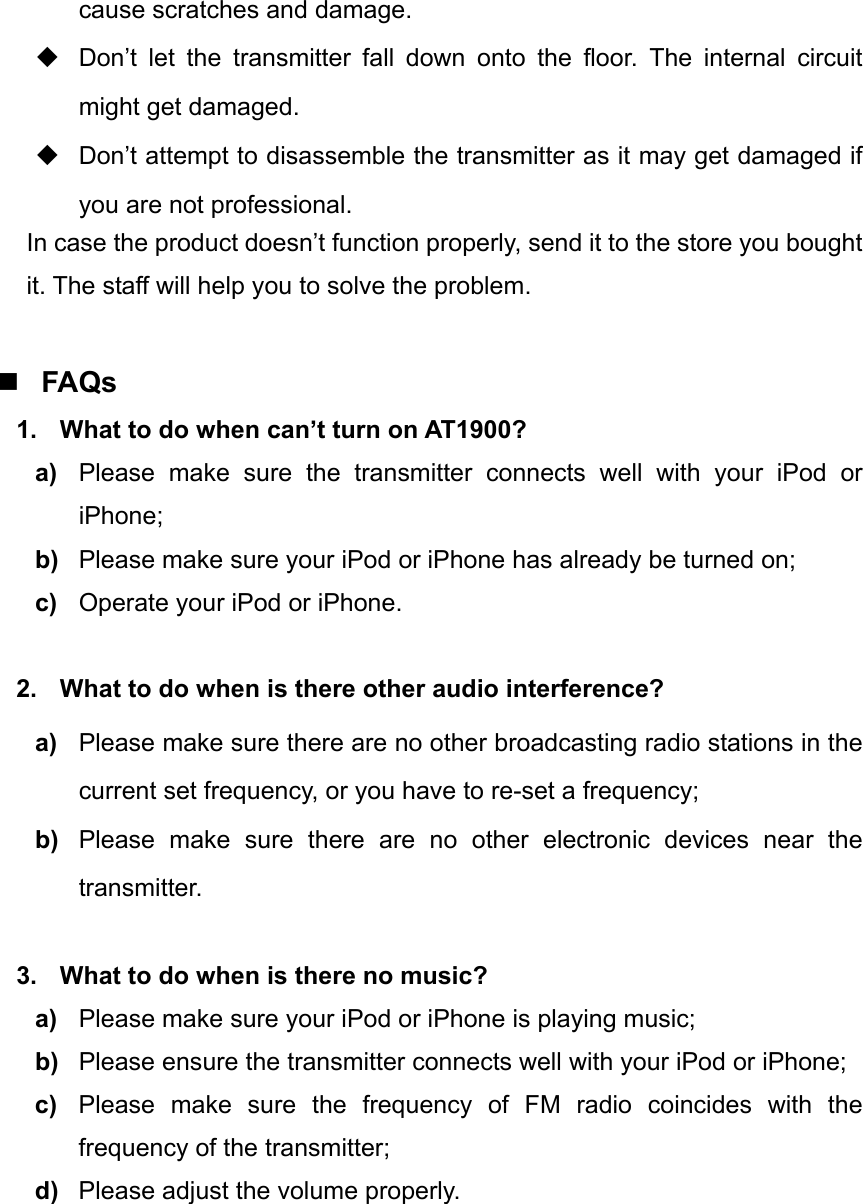 cause scratches and damage.   Don’t let the transmitter fall down onto the floor. The internal circuit might get damaged.   Don’t attempt to disassemble the transmitter as it may get damaged if you are not professional. In case the product doesn’t function properly, send it to the store you bought it. The staff will help you to solve the problem.   FAQs 1.  What to do when can’t turn on AT1900?   a)  Please make sure the transmitter connects well with your iPod or iPhone; b)  Please make sure your iPod or iPhone has already be turned on; c)  Operate your iPod or iPhone.     2.  What to do when is there other audio interference? a)  Please make sure there are no other broadcasting radio stations in the current set frequency, or you have to re-set a frequency; b)  Please make sure there are no other electronic devices near the transmitter.  3.  What to do when is there no music? a)  Please make sure your iPod or iPhone is playing music; b)  Please ensure the transmitter connects well with your iPod or iPhone; c)  Please make sure the frequency of FM radio coincides with the frequency of the transmitter; d)  Please adjust the volume properly. 