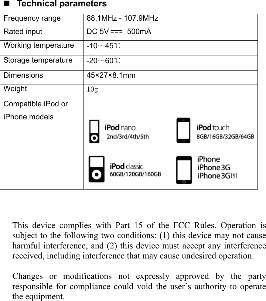   Technical parameters Frequency range  88.1MHz - 107.9MHz Rated input  DC 5V  500mA Working temperature  -10～45℃ Storage temperature  -20～60℃ Dimensions 45×27×8.1mm Weight  10g Compatible iPod or iPhone models      This device complies with Part 15 of the FCC Rules. Operation is subject to the following two conditions: (1) this device may not cause harmful interference, and (2) this device must accept any interference received, including interference that may cause undesired operation.    Changes or modifications not expressly approved by the party responsible for compliance could void the user’s authority to operate the equipment.  