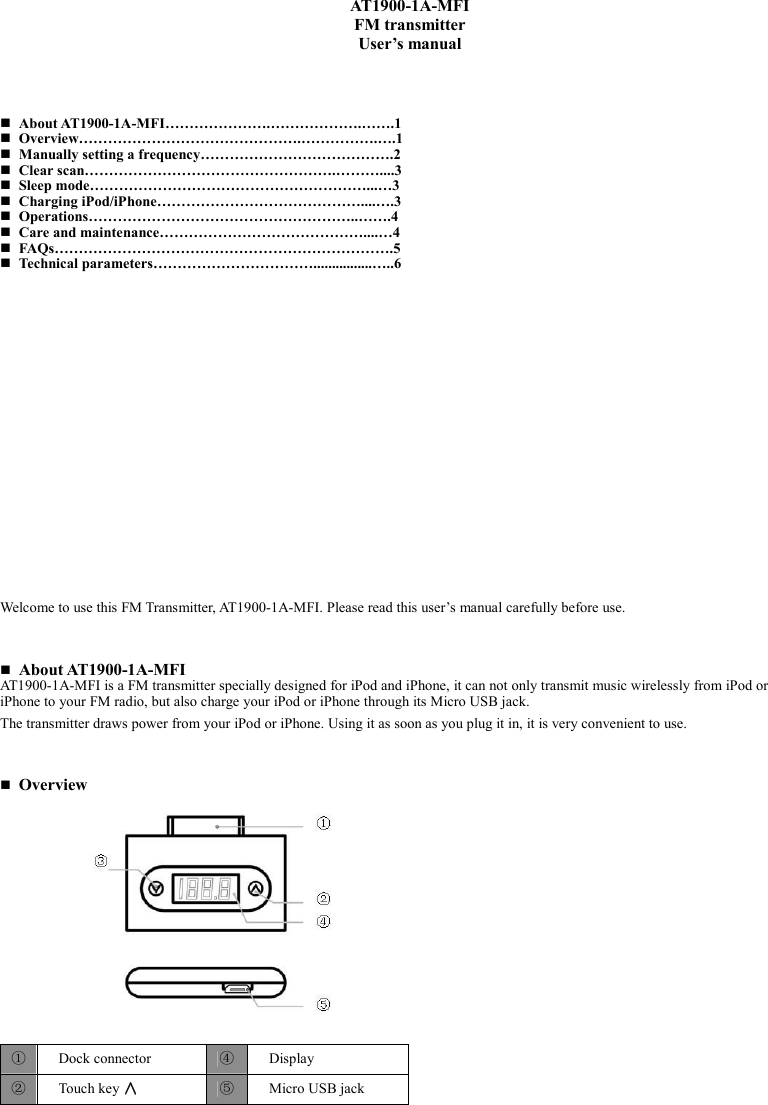    AT1900-1A-MFI FM transmitter User’s manual      About AT1900-1A-MFI………………….……………….…….1  Overview……………………………………….…………….….1  Manually setting a frequency………………………………….2  Clear scan…………………………………………….………....3  Sleep mode…………………………………………………...…3  Charging iPod/iPhone……………………………………....….3  Operations………………………………………………..…….4  Care and maintenance……………………………………....…4  FAQs…………………………………………………………….5  Technical parameters……………………………................…..6                      Welcome to use this FM Transmitter, AT1900-1A-MFI. Please read this user’s manual carefully before use.     About AT1900-1A-MFI AT1900-1A-MFI is a FM transmitter specially designed for iPod and iPhone, it can not only transmit music wirelessly from iPod or iPhone to your FM radio, but also charge your iPod or iPhone through its Micro USB jack. The transmitter draws power from your iPod or iPhone. Using it as soon as you plug it in, it is very convenient to use.     Overview                 ①  Dock connector  ④  Display ②  Touch key ∧∧∧∧ ⑤  Micro USB jack 