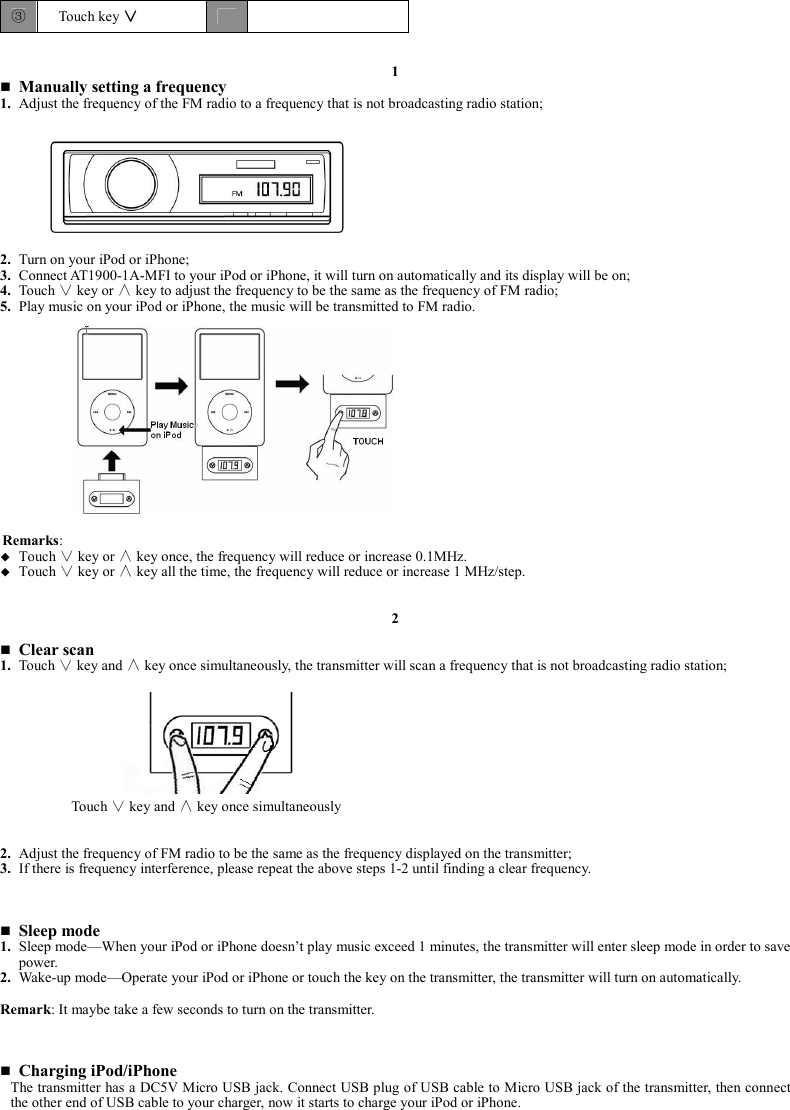 ③  Touch key ∨∨∨∨       1  Manually setting a frequency 1. Adjust the frequency of the FM radio to a frequency that is not broadcasting radio station;          2. Turn on your iPod or iPhone; 3. Connect AT1900-1A-MFI to your iPod or iPhone, it will turn on automatically and its display will be on; 4. Touch ∨ key or ∧ key to adjust the frequency to be the same as the frequency of FM radio; 5. Play music on your iPod or iPhone, the music will be transmitted to FM radio.               Remarks:  Touch   key or   key once, the frequency will reduce or increase 0.1MHz.    Touch   key or   key all the time, the frequency will reduce or increase 1 MHz/step.     2   Clear scan 1. Touch ∨ key and ∧ key once simultaneously, the transmitter will scan a frequency that is not broadcasting radio station;              2. Adjust the frequency of FM radio to be the same as the frequency displayed on the transmitter; 3. If there is frequency interference, please repeat the above steps 1-2 until finding a clear frequency.     Sleep mode 1. Sleep mode—When your iPod or iPhone doesn’t play music exceed 1 minutes, the transmitter will enter sleep mode in order to save power. 2. Wake-up mode—Operate your iPod or iPhone or touch the key on the transmitter, the transmitter will turn on automatically.  Remark: It maybe take a few seconds to turn on the transmitter.     Charging iPod/iPhone The transmitter has a DC5V Micro USB jack. Connect USB plug of USB cable to Micro USB jack of the transmitter, then connect the other end of USB cable to your charger, now it starts to charge your iPod or iPhone.     Touch   key and   key once simultaneously   