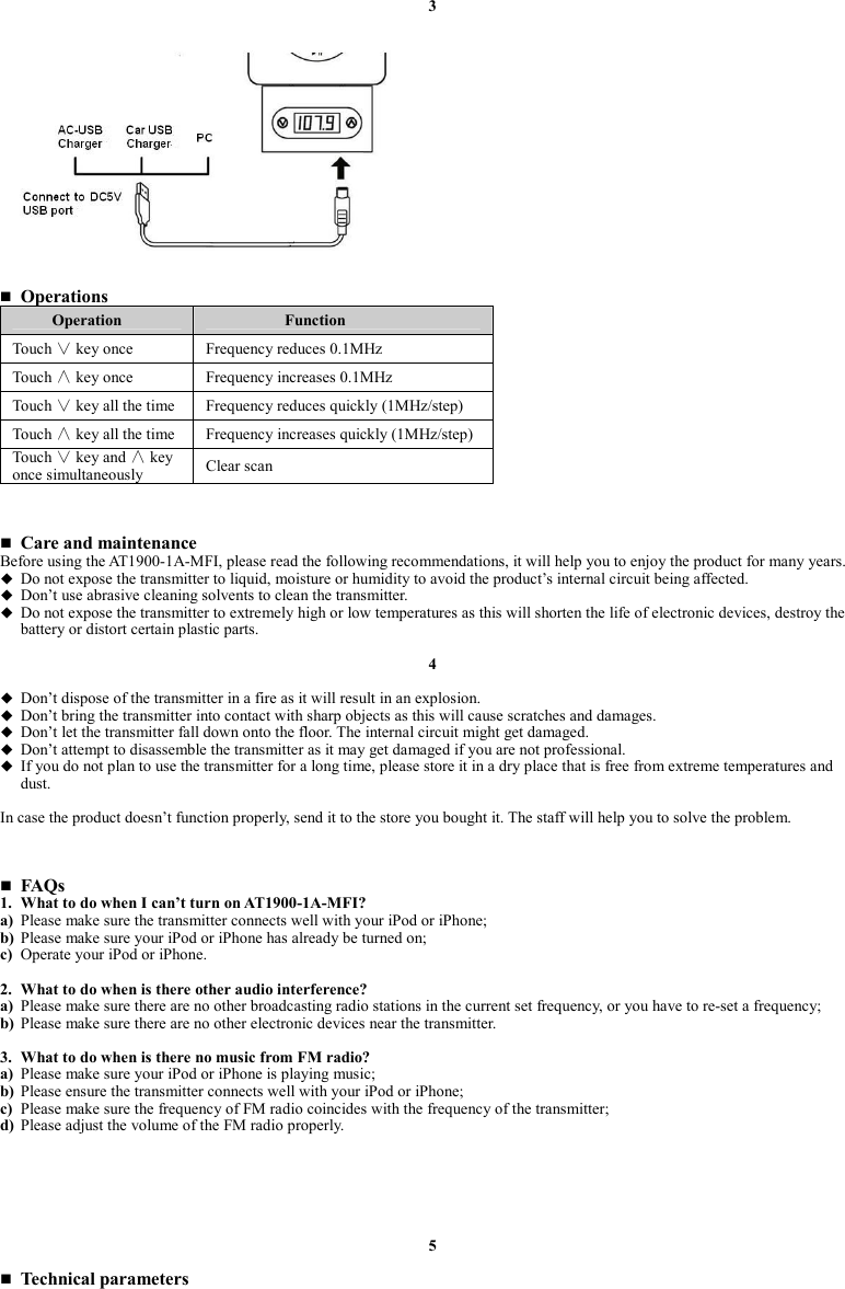 3                  Operations Operation  Function Touch ∨ key once  Frequency reduces 0.1MHz Touch ∧ key once  Frequency increases 0.1MHz Touch ∨ key all the time  Frequency reduces quickly (1MHz/step) Touch ∧ key all the time  Frequency increases quickly (1MHz/step) Touch ∨ key and ∧ key once simultaneously  Clear scan     Care and maintenance Before using the AT1900-1A-MFI, please read the following recommendations, it will help you to enjoy the product for many years.  Do not expose the transmitter to liquid, moisture or humidity to avoid the product’s internal circuit being affected.  Don’t use abrasive cleaning solvents to clean the transmitter.  Do not expose the transmitter to extremely high or low temperatures as this will shorten the life of electronic devices, destroy the battery or distort certain plastic parts.  4   Don’t dispose of the transmitter in a fire as it will result in an explosion.  Don’t bring the transmitter into contact with sharp objects as this will cause scratches and damages.  Don’t let the transmitter fall down onto the floor. The internal circuit might get damaged.  Don’t attempt to disassemble the transmitter as it may get damaged if you are not professional.  If you do not plan to use the transmitter for a long time, please store it in a dry place that is free from extreme temperatures and dust.  In case the product doesn’t function properly, send it to the store you bought it. The staff will help you to solve the problem.     FAQs 1. What to do when I can’t turn on AT1900-1A-MFI?   a) Please make sure the transmitter connects well with your iPod or iPhone; b) Please make sure your iPod or iPhone has already be turned on; c) Operate your iPod or iPhone.  2. What to do when is there other audio interference? a) Please make sure there are no other broadcasting radio stations in the current set frequency, or you have to re-set a frequency; b) Please make sure there are no other electronic devices near the transmitter.  3. What to do when is there no music from FM radio? a) Please make sure your iPod or iPhone is playing music; b) Please ensure the transmitter connects well with your iPod or iPhone; c) Please make sure the frequency of FM radio coincides with the frequency of the transmitter; d) Please adjust the volume of the FM radio properly.       5   Technical parameters 