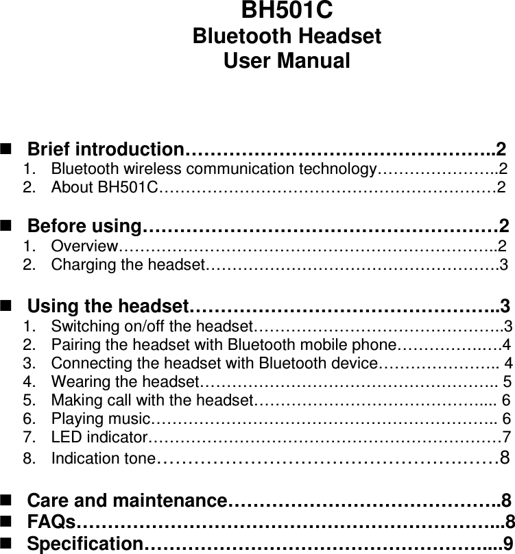 BH501C Bluetooth Headset User Manual     Brief introduction…………………………………………..2 1.  Bluetooth wireless communication technology…………………..2 2.  About BH501C………………………………………………………2   Before using…………………………………………………2 1.  Overview……………………………………………………………..2 2.  Charging the headset……………………………………………….3   Using the headset…………………………………………..3 1.  Switching on/off the headset………………………………………..3 2.  Pairing the headset with Bluetooth mobile phone…………….….4 3.  Connecting the headset with Bluetooth device………………….. 4 4.  Wearing the headset……………………………………………….. 5 5.  Making call with the headset…………………………………….... 6 6.  Playing music……………………………………………………….. 6 7.  LED indicator…………………………………………………………7 8.  Indication tone………………………………………….……8   Care and maintenance……………………………………..8  FAQs…………………………………………………………...8  Specification………………………………………………....9                  