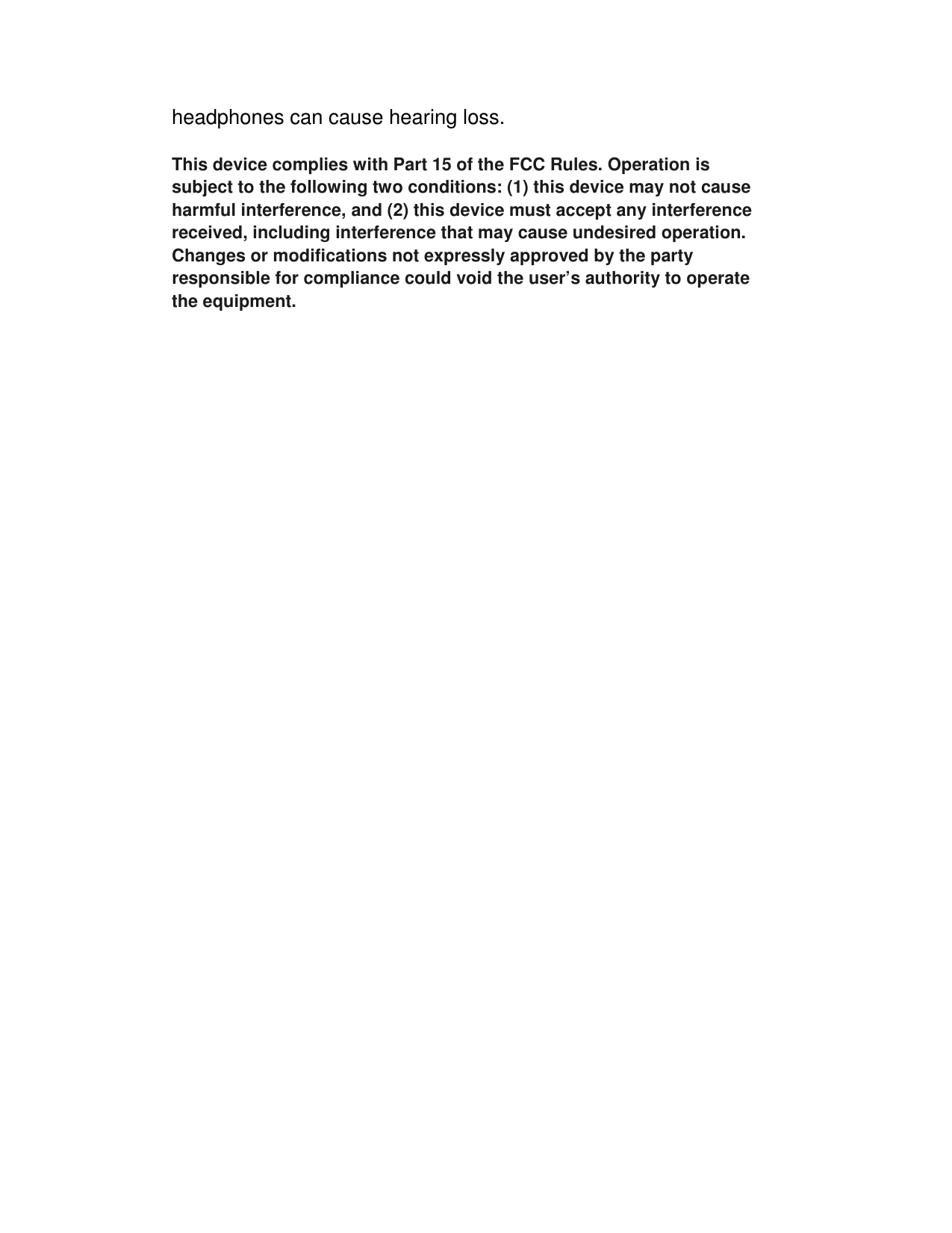 headphones can cause hearing loss.  This device complies with Part 15 of the FCC Rules. Operation is subject to the following two conditions: (1) this device may not cause harmful interference, and (2) this device must accept any interference received, including interference that may cause undesired operation. Changes or modifications not expressly approved by the party responsible for compliance could void the user’s authority to operate the equipment.  