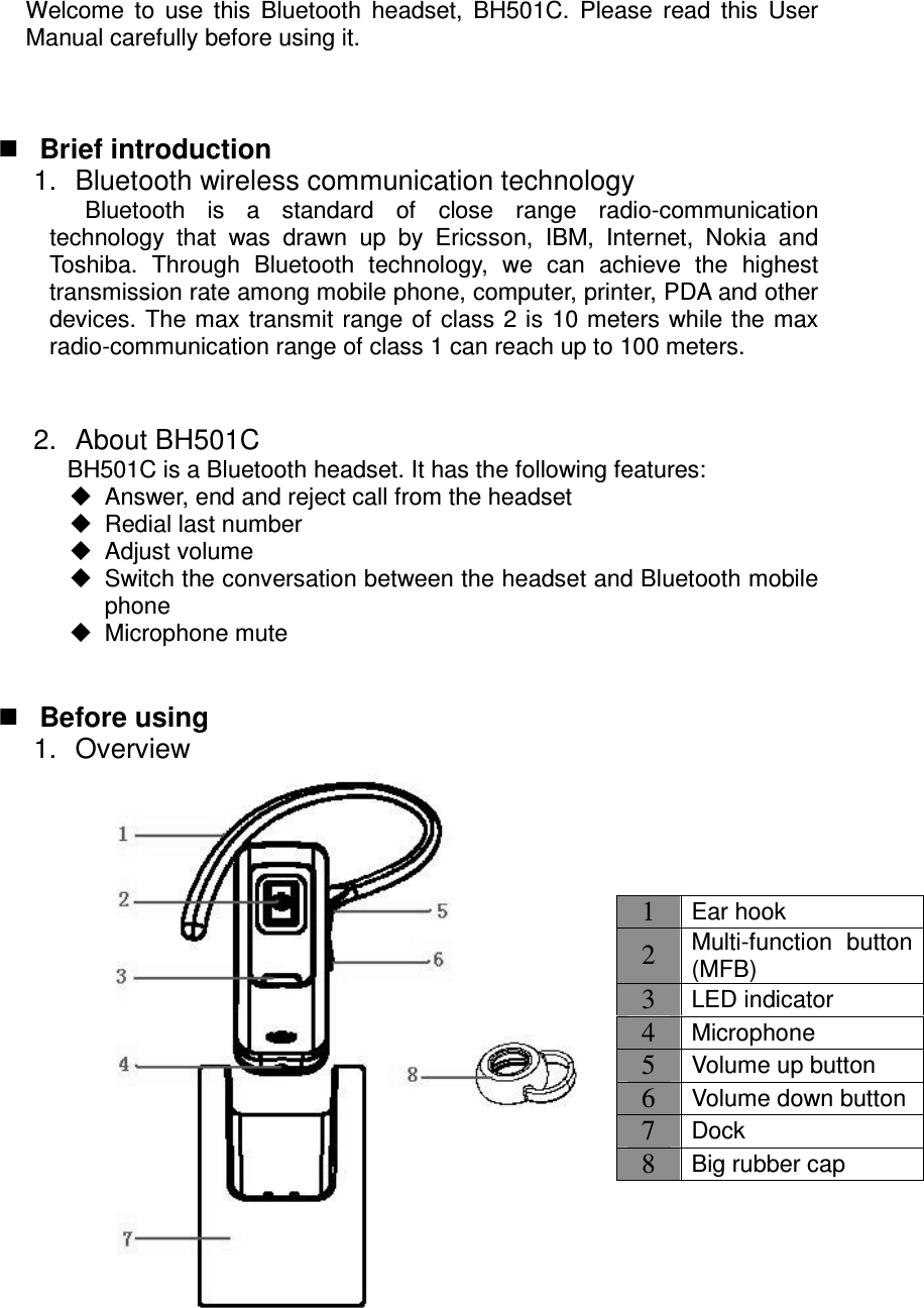  Welcome  to  use  this  Bluetooth  headset,  BH501C.  Please  read  this  User Manual carefully before using it.     Brief introduction 1.  Bluetooth wireless communication technology Bluetooth  is  a  standard  of  close  range  radio-communication technology  that  was  drawn  up  by  Ericsson,  IBM,  Internet,  Nokia  and Toshiba.  Through  Bluetooth  technology,  we  can  achieve  the  highest transmission rate among mobile phone, computer, printer, PDA and other devices. The max transmit  range of  class 2 is 10 meters while the max radio-communication range of class 1 can reach up to 100 meters.   2.  About BH501C BH501C is a Bluetooth headset. It has the following features:   Answer, end and reject call from the headset   Redial last number   Adjust volume   Switch the conversation between the headset and Bluetooth mobile phone   Microphone mute    Before using 1.  Overview  1 Ear hook 2 Multi-function  button (MFB) 3 LED indicator 4 Microphone 5 Volume up button 6 Volume down button 7 Dock 8 Big rubber cap 