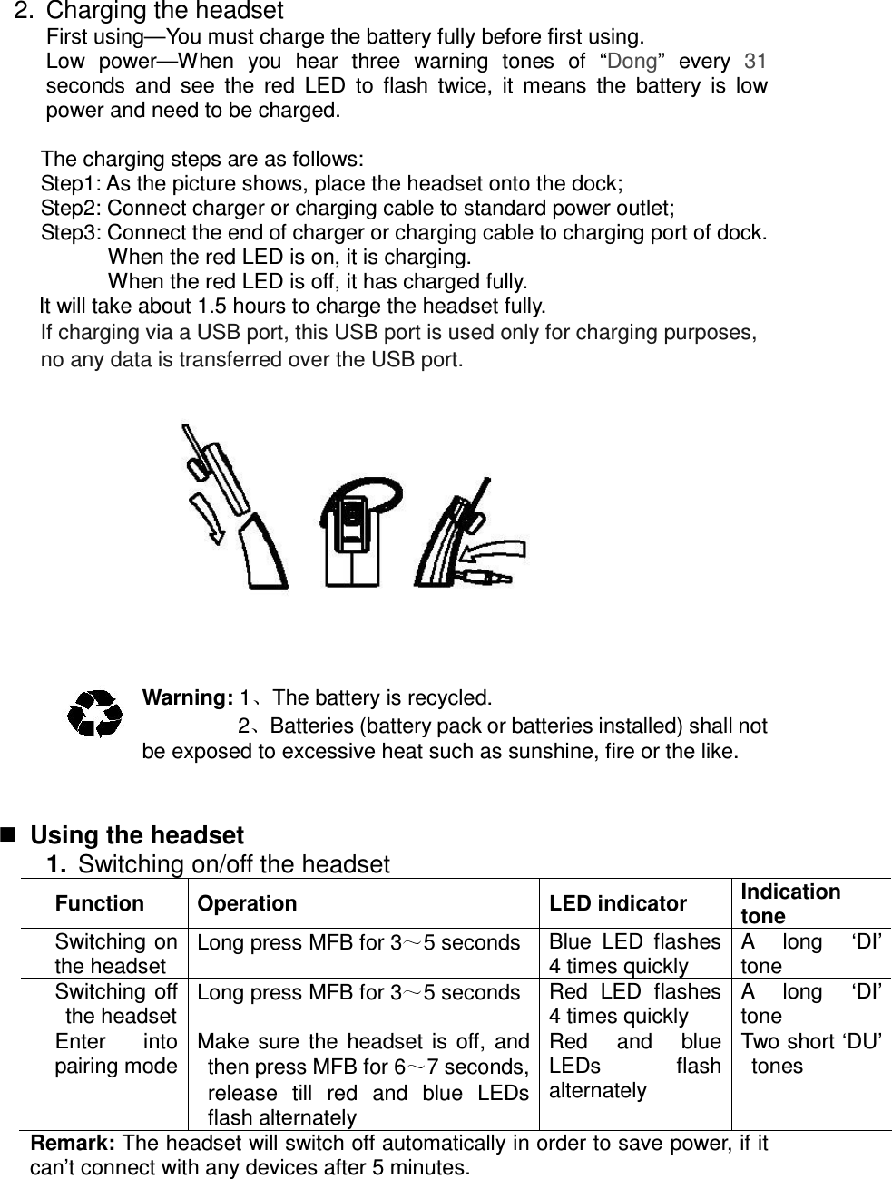 2.  Charging the headset First using—You must charge the battery fully before first using. Low  power—When  you  hear  three  warning  tones  of  “Dong”  every  31 seconds  and  see  the  red  LED  to  flash  twice,  it  means  the  battery  is  low         power and need to be charged.  The charging steps are as follows: Step1: As the picture shows, place the headset onto the dock; Step2: Connect charger or charging cable to standard power outlet; Step3: Connect the end of charger or charging cable to charging port of dock.           When the red LED is on, it is charging.           When the red LED is off, it has charged fully. It will take about 1.5 hours to charge the headset fully. If charging via a USB port, this USB port is used only for charging purposes, no any data is transferred over the USB port.            Warning: 1 The battery is recycled. 2 Batteries (battery pack or batteries installed) shall not be exposed to excessive heat such as sunshine, fire or the like.    Using the headset 1.  Switching on/off the headset Function  Operation  LED indicator  Indication tone Switching on the headset Long press MFB for 3 5 seconds  Blue  LED  flashes 4 times quickly A  long  ‘DI’ tone Switching  off the headset Long press MFB for 3 5 seconds  Red  LED  flashes 4 times quickly A  long  ‘DI’ tone Enter  into pairing mode Make  sure  the  headset  is  off,  and then press MFB for 6 7 seconds, release  till  red  and  blue  LEDs flash alternately Red  and  blue LEDs  flash alternately Two short ‘DU’ tones Remark: The headset will switch off automatically in order to save power, if it can’t connect with any devices after 5 minutes.    