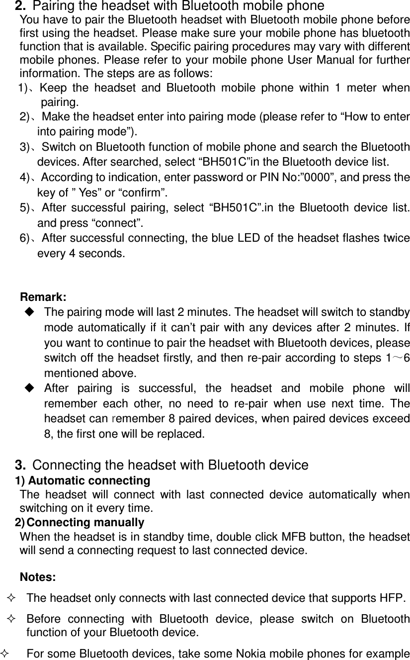  2.  Pairing the headset with Bluetooth mobile phone You have to pair the Bluetooth headset with Bluetooth mobile phone before first using the headset. Please make sure your mobile phone has bluetooth function that is available. Specific pairing procedures may vary with different mobile phones. Please refer to your mobile phone User Manual for further information. The steps are as follows: 1) Keep  the  headset  and  Bluetooth  mobile  phone  within  1  meter  when pairing. 2) Make the headset enter into pairing mode (please refer to “How to enter into pairing mode”). 3) Switch on Bluetooth function of mobile phone and search the Bluetooth devices. After searched, select “BH501C”in the Bluetooth device list. 4) According to indication, enter password or PIN No:”0000”, and press the key of ” Yes” or “confirm”. 5) After  successful  pairing,  select  “BH501C”.in  the  Bluetooth  device  list. and press “connect”. 6) After successful connecting, the blue LED of the headset flashes twice every 4 seconds.   Remark:     The pairing mode will last 2 minutes. The headset will switch to standby mode automatically if it can’t pair with any devices  after 2  minutes.  If you want to continue to pair the headset with Bluetooth devices, please switch off the headset firstly, and then re-pair according to steps 1 6 mentioned above.   After  pairing  is  successful,  the  headset  and  mobile  phone  will remember  each  other,  no  need  to  re-pair  when  use  next  time.  The headset can remember 8 paired devices, when paired devices exceed 8, the first one will be replaced.      3.  Connecting the headset with Bluetooth device 1) Automatic connecting The  headset  will  connect  with  last  connected  device  automatically  when switching on it every time. 2) Connecting manually When the headset is in standby time, double click MFB button, the headset will send a connecting request to last connected device.    Notes:   The headset only connects with last connected device that supports HFP.   Before  connecting  with  Bluetooth  device,  please  switch  on  Bluetooth function of your Bluetooth device.  For some Bluetooth devices, take some Nokia mobile phones for example 