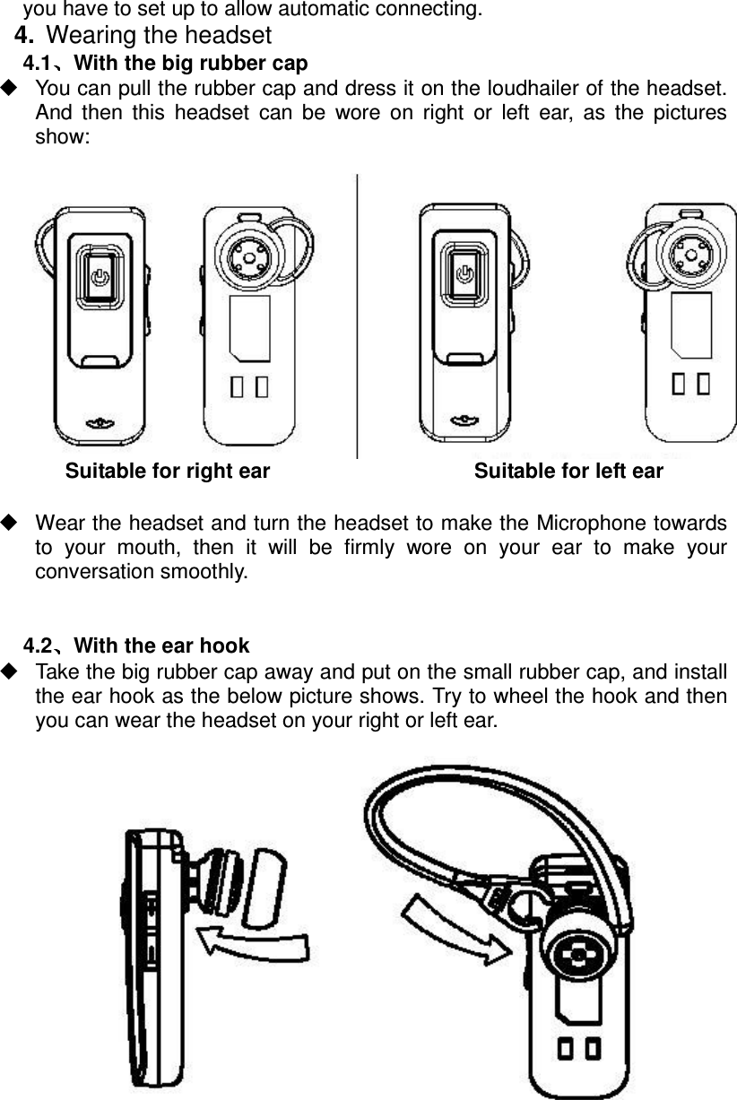 you have to set up to allow automatic connecting.4.  Wearing the headset 4.1 With the big rubber cap   You can pull the rubber cap and dress it on the loudhailer of the headset. And  then  this  headset  can  be  wore  on  right  or  left  ear,  as  the  pictures show:   Suitable for right ear                                Suitable for left ear    Wear the headset and turn the headset to make the Microphone towards to  your  mouth,  then  it  will  be  firmly  wore  on  your  ear  to  make  your conversation smoothly.   4.2 With the ear hook   Take the big rubber cap away and put on the small rubber cap, and install the ear hook as the below picture shows. Try to wheel the hook and then you can wear the headset on your right or left ear.    