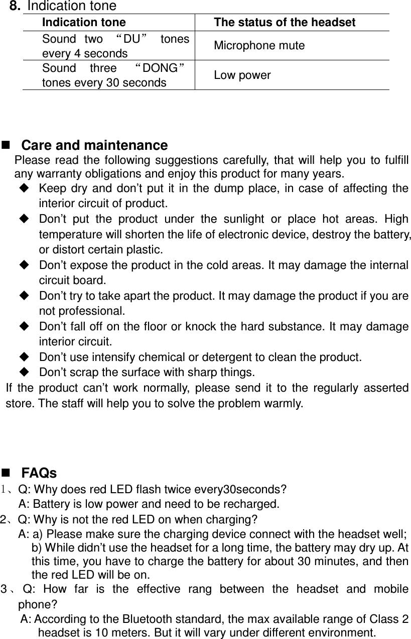   8.  Indication tone Indication tone  The status of the headset Sound  two  DU   tones every 4 seconds  Microphone mute Sound  three  DONG  tones every 30 seconds  Low power     Care and maintenance Please  read  the  following  suggestions  carefully,  that  will  help  you  to  fulfill any warranty obligations and enjoy this product for many years.   Keep  dry  and  don’t  put  it  in  the  dump  place,  in  case  of  affecting  the interior circuit of product.   Don’t  put  the  product  under  the  sunlight  or  place  hot  areas.  High temperature will shorten the life of electronic device, destroy the battery, or distort certain plastic.   Don’t expose the product in the cold areas. It may damage the internal circuit board.   Don’t try to take apart the product. It may damage the product if you are not professional.   Don’t fall off on the floor or knock the hard substance. It may damage interior circuit.   Don’t use intensify chemical or detergent to clean the product.   Don’t scrap the surface with sharp things. If  the  product  can’t  work  normally,  please  send  it  to  the  regularly  asserted store. The staff will help you to solve the problem warmly.      FAQs Q: Why does red LED flash twice every30seconds?       A: Battery is low power and need to be recharged. 2 Q: Why is not the red LED on when charging? A: a) Please make sure the charging device connect with the headset well; b) While didn’t use the headset for a long time, the battery may dry up. At this time, you have to charge the battery for about 30 minutes, and then the red LED will be on.       3 Q:  How  far  is  the  effective  rang  between  the  headset  and  mobile                 phone? A: According to the Bluetooth standard, the max available range of Class 2 headset is 10 meters. But it will vary under different environment. 