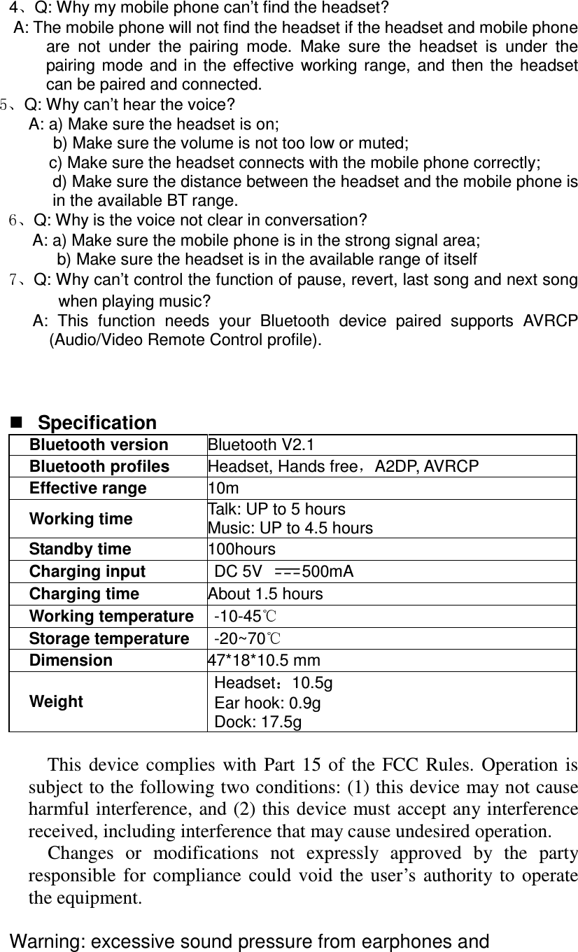 4 Q: Why my mobile phone can’t find the headset? A: The mobile phone will not find the headset if the headset and mobile phone are  not  under  the  pairing  mode.  Make  sure  the  headset  is  under  the pairing  mode  and  in  the  effective  working  range,  and  then  the  headset can be paired and connected. Q: Why can’t hear the voice? A: a) Make sure the headset is on;       b) Make sure the volume is not too low or muted; c) Make sure the headset connects with the mobile phone correctly; d) Make sure the distance between the headset and the mobile phone is in the available BT range. Q: Why is the voice not clear in conversation? A: a) Make sure the mobile phone is in the strong signal area; b) Make sure the headset is in the available range of itself Q: Why can’t control the function of pause, revert, last song and next song when playing music? A:  This  function  needs  your  Bluetooth  device  paired  supports  AVRCP (Audio/Video Remote Control profile).      Specification Bluetooth version  Bluetooth V2.1 Bluetooth profiles  Headset, Hands free A2DP, AVRCP Effective range  10m Working time  Talk: UP to 5 hours Music: UP to 4.5 hours Standby time  100hours Charging input    DC 5V  500mA Charging time About 1.5 hours Working temperature  -10-45  Storage temperature  -20~70  Dimension  47*18*10.5 mm Weight Headset 10.5g Ear hook: 0.9g Dock: 17.5g  This  device  complies  with  Part  15  of  the  FCC  Rules.  Operation  is subject to the following two conditions: (1) this device may not cause harmful interference, and (2) this device must  accept any  interference received, including interference that may cause undesired operation.       Changes  or  modifications  not  expressly  approved  by  the  party responsible  for  compliance  could  void  the  user’s  authority  to  operate the equipment.  Warning: excessive sound pressure from earphones and 