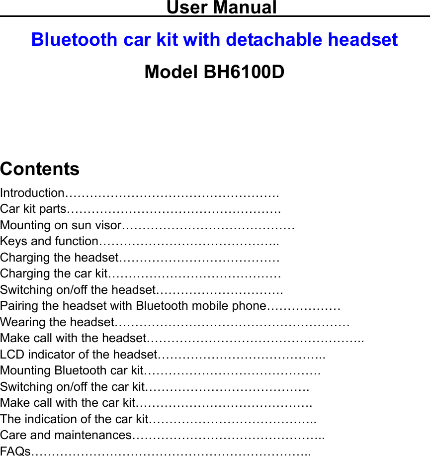                         User Manual                          Bluetooth car kit with detachable headset Model BH6100D   Contents Introduction……………………………………………. Car kit parts……………………………………………. Mounting on sun visor…………………………………… Keys and function…………………………………….. Charging the headset………………………………… Charging the car kit…………………………………… Switching on/off the headset…………………………. Pairing the headset with Bluetooth mobile phone……………… Wearing the headset………………………………………………… Make call with the headset…………………………………………….. LCD indicator of the headset………………………………….. Mounting Bluetooth car kit……………………………………. Switching on/off the car kit…………………………………. Make call with the car kit……………………………………. The indication of the car kit………………………………….. Care and maintenances……………………………………….. FAQs…………………………………………………………..          