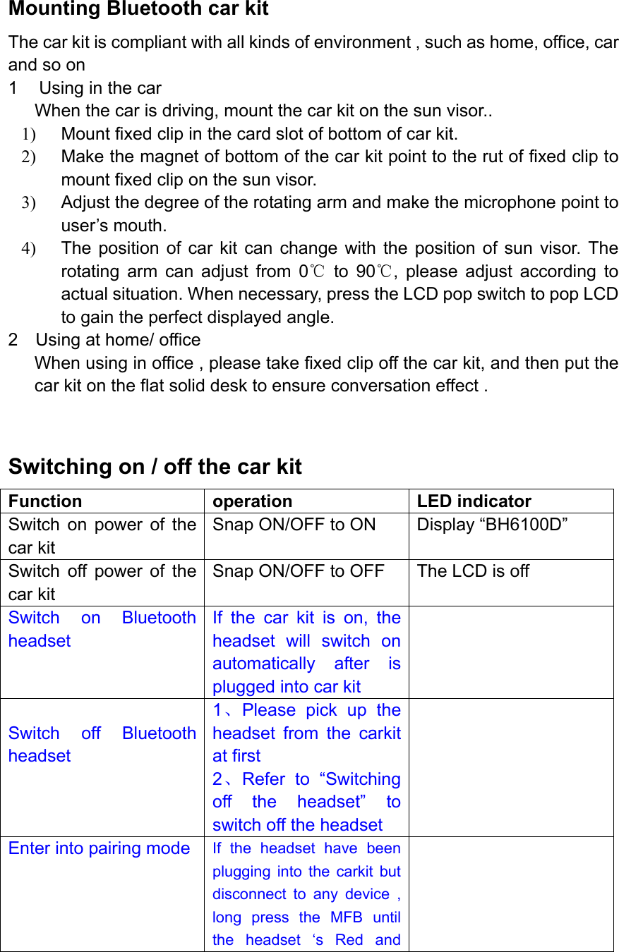  Mounting Bluetooth car kit The car kit is compliant with all kinds of environment , such as home, office, car and so on 1  Using in the car When the car is driving, mount the car kit on the sun visor.. 1)  Mount fixed clip in the card slot of bottom of car kit. 2)  Make the magnet of bottom of the car kit point to the rut of fixed clip to mount fixed clip on the sun visor. 3)  Adjust the degree of the rotating arm and make the microphone point to user’s mouth. 4)  The position of car kit can change with the position of sun visor. The rotating arm can adjust from 0℃ to 90℃, please adjust according to actual situation. When necessary, press the LCD pop switch to pop LCD to gain the perfect displayed angle. 2    Using at home/ office   When using in office , please take fixed clip off the car kit, and then put the car kit on the flat solid desk to ensure conversation effect .  Switching on / off the car kit Function operation LED indicator Switch on power of the car kit Snap ON/OFF to ON  Display “BH6100D” Switch off power of the car kit Snap ON/OFF to OFF  The LCD is off   Switch on Bluetooth headset If the car kit is on, the headset will switch on automatically after is plugged into car kit   Switch off Bluetooth headset 1、Please pick up the headset from the carkit at first 2、Refer to “Switching off the headset” to switch off the headset  Enter into pairing mode  If the headset have been plugging into the carkit but disconnect to any device , long press the MFB until the headset ‘s Red and  