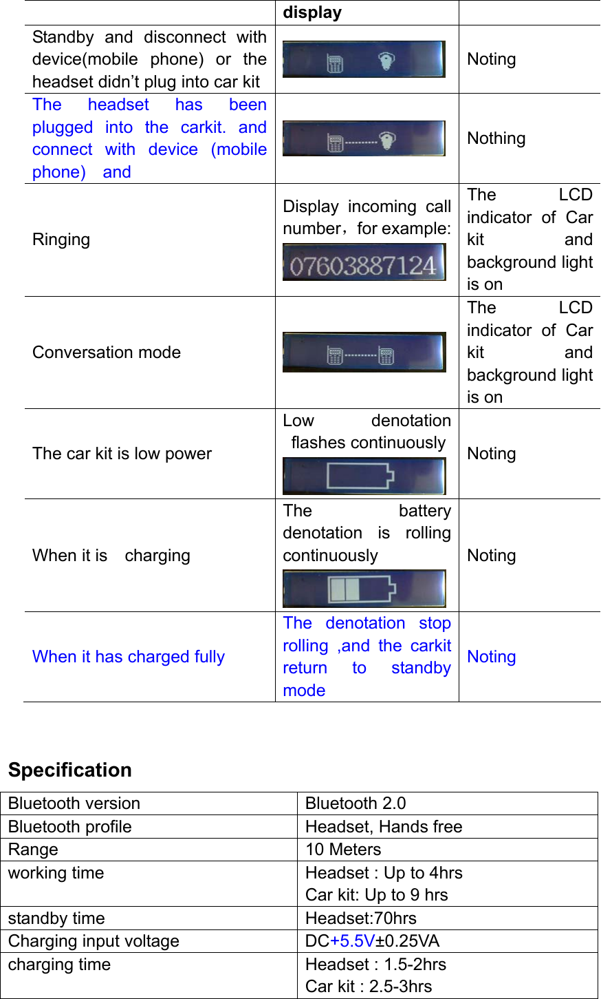 display Standby and disconnect with device(mobile phone) or the headset didn’t plug into car kit   Noting The headset has been plugged into the carkit. and connect with device (mobile phone)  and  Nothing Ringing  Display incoming call number，for example: The LCD indicator of Car kit and background light is on Conversation mode   The LCD indicator of Car kit and background light is on The car kit is low power Low denotation flashes continuously Noting When it is    charging The battery denotation is rolling continuously  Noting When it has charged fully The denotation stop rolling ,and the carkit return to standby mode Noting  Specification Bluetooth version  Bluetooth 2.0 Bluetooth profile  Headset, Hands free Range 10 Meters working time  Headset : Up to 4hrs Car kit: Up to 9 hrs standby time  Headset:70hrs Charging input voltage  DC+5.5V±0.25VA charging time  Headset : 1.5-2hrs Car kit : 2.5-3hrs 