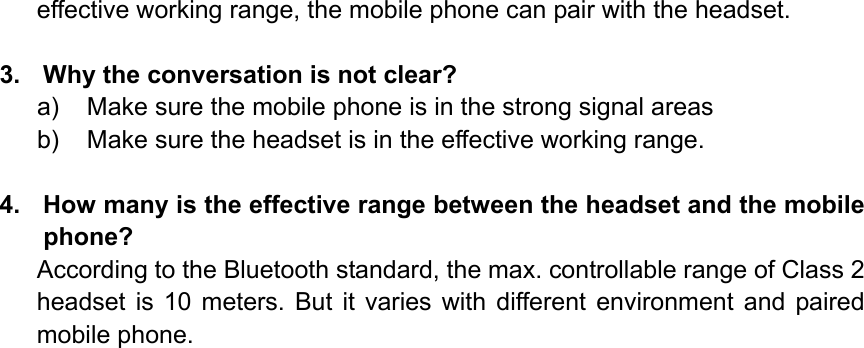 effective working range, the mobile phone can pair with the headset.  3.  Why the conversation is not clear? a)  Make sure the mobile phone is in the strong signal areas b)  Make sure the headset is in the effective working range.  4.  How many is the effective range between the headset and the mobile phone? According to the Bluetooth standard, the max. controllable range of Class 2 headset is 10 meters. But it varies with different environment and paired mobile phone.                  