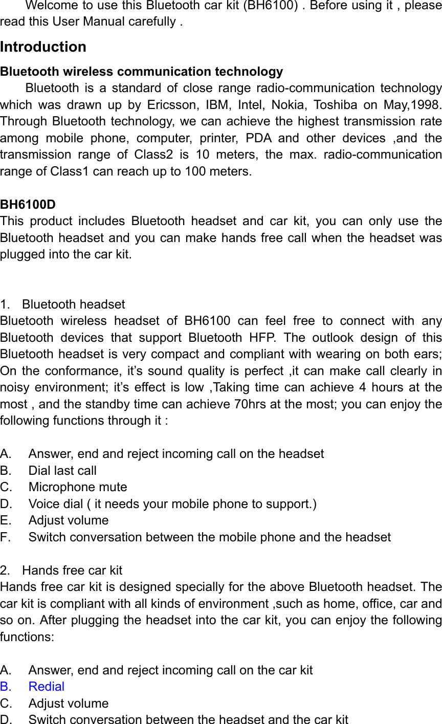 Welcome to use this Bluetooth car kit (BH6100) . Before using it , please read this User Manual carefully . Introduction Bluetooth wireless communication technology Bluetooth is a standard of close range radio-communication technology which was drawn up by Ericsson, IBM, Intel, Nokia, Toshiba on May,1998. Through Bluetooth technology, we can achieve the highest transmission rate among mobile phone, computer, printer, PDA and other devices ,and the transmission range of Class2 is 10 meters, the max. radio-communication range of Class1 can reach up to 100 meters.  BH6100D This product includes Bluetooth headset and car kit, you can only use the Bluetooth headset and you can make hands free call when the headset was plugged into the car kit.   1. Bluetooth headset Bluetooth wireless headset of BH6100 can feel free to connect with any Bluetooth devices that support Bluetooth HFP. The outlook design of this Bluetooth headset is very compact and compliant with wearing on both ears; On the conformance, it’s sound quality is perfect ,it can make call clearly in noisy environment; it’s effect is low ,Taking time can achieve 4 hours at the most , and the standby time can achieve 70hrs at the most; you can enjoy the following functions through it :  A.  Answer, end and reject incoming call on the headset   B.  Dial last call C. Microphone mute D.  Voice dial ( it needs your mobile phone to support.) E. Adjust volume F.  Switch conversation between the mobile phone and the headset  2.  Hands free car kit Hands free car kit is designed specially for the above Bluetooth headset. The car kit is compliant with all kinds of environment ,such as home, office, car and so on. After plugging the headset into the car kit, you can enjoy the following functions:  A.  Answer, end and reject incoming call on the car kit B. Redial C. Adjust volume D.  Switch conversation between the headset and the car kit 
