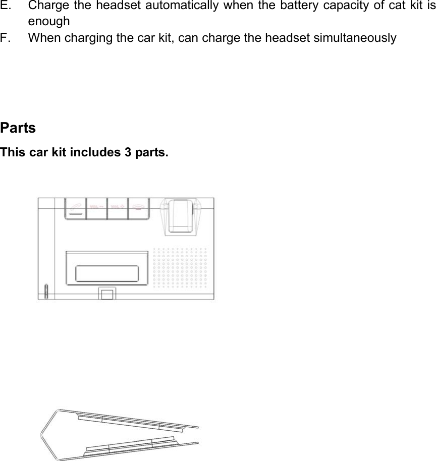 E.  Charge the headset automatically when the battery capacity of cat kit is enough F.  When charging the car kit, can charge the headset simultaneously     Parts This car kit includes 3 parts.               