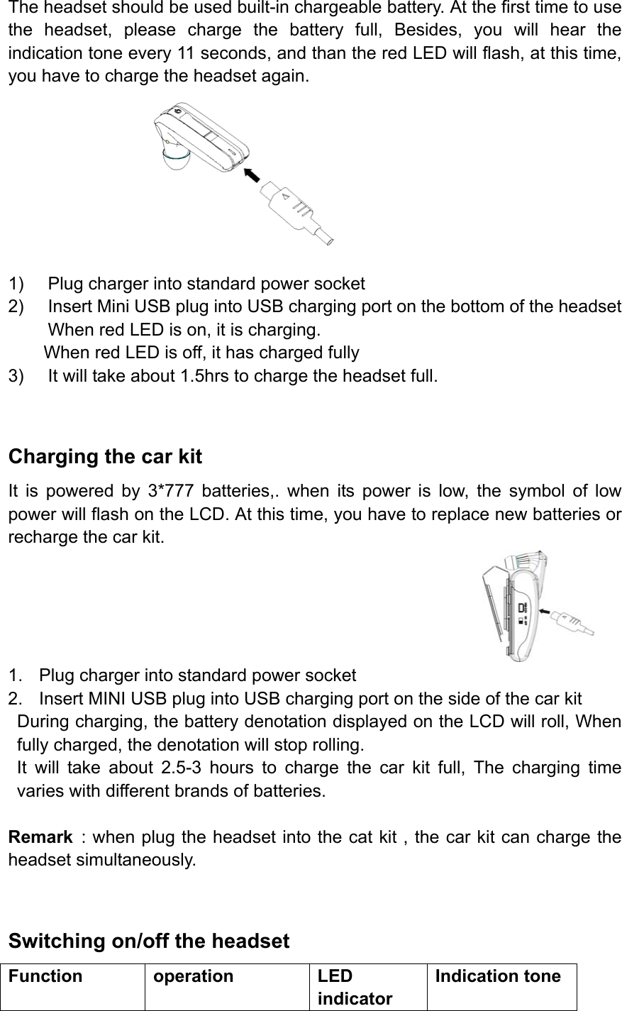 The headset should be used built-in chargeable battery. At the first time to use the headset, please charge the battery full, Besides, you will hear the indication tone every 11 seconds, and than the red LED will flash, at this time, you have to charge the headset again.         1)  Plug charger into standard power socket 2)  Insert Mini USB plug into USB charging port on the bottom of the headset When red LED is on, it is charging. When red LED is off, it has charged fully 3)  It will take about 1.5hrs to charge the headset full.  Charging the car kit   It is powered by 3*777 batteries,. when its power is low, the symbol of low power will flash on the LCD. At this time, you have to replace new batteries or recharge the car kit.  1.  Plug charger into standard power socket 2.  Insert MINI USB plug into USB charging port on the side of the car kit During charging, the battery denotation displayed on the LCD will roll, When fully charged, the denotation will stop rolling. It will take about 2.5-3 hours to charge the car kit full, The charging time varies with different brands of batteries.  Remark : when plug the headset into the cat kit , the car kit can charge the headset simultaneously.  Switching on/off the headset Function operation  LED indicator Indication tone 