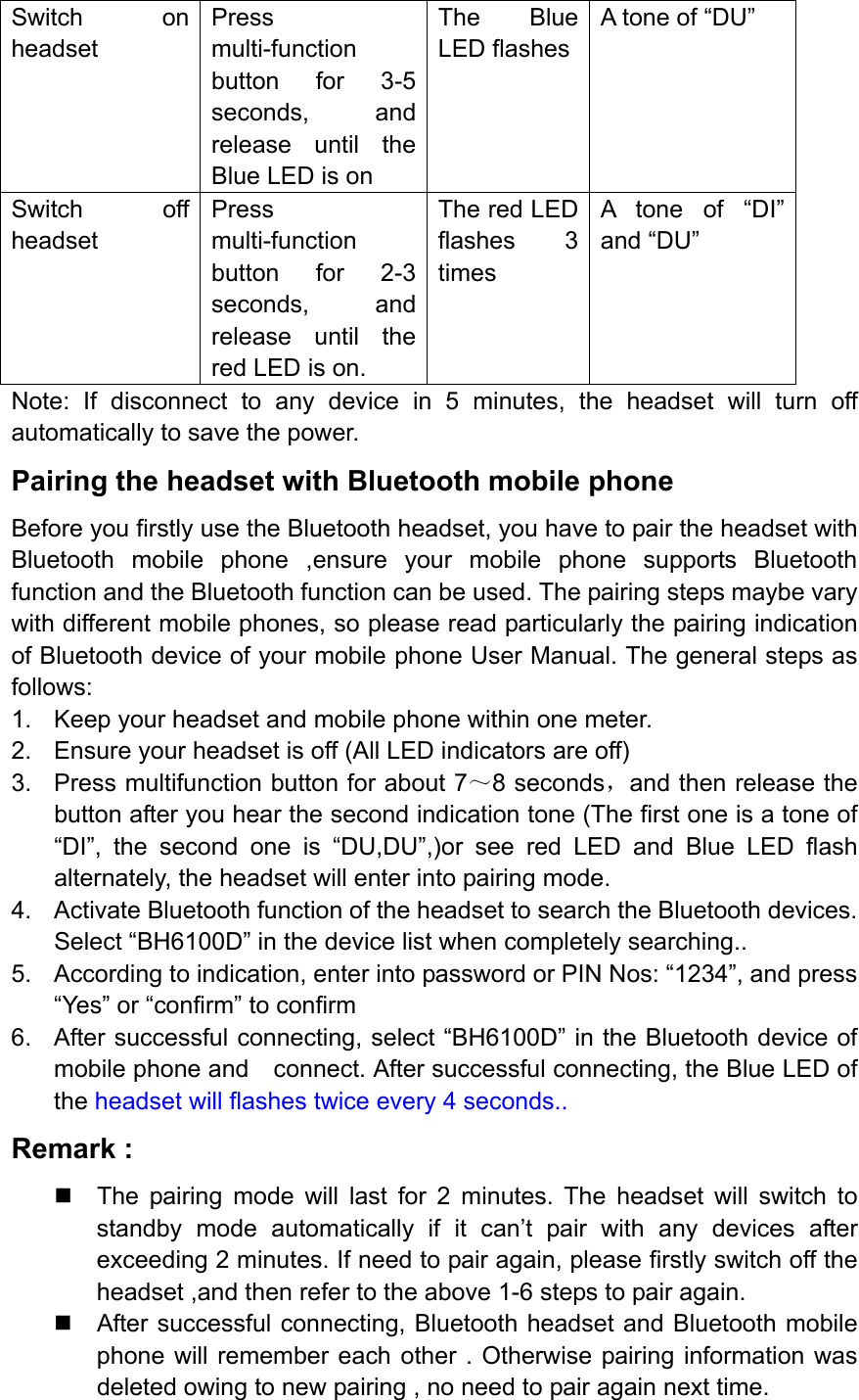 Switch on headset Press multi-function button for 3-5 seconds, and release until the Blue LED is on The Blue LED flashes A tone of “DU”   Switch off headset Press multi-function button for 2-3 seconds, and release until the red LED is on. The red LED flashes 3 times A tone of “DI” and “DU” Note: If disconnect to any device in 5 minutes, the headset will turn off automatically to save the power. Pairing the headset with Bluetooth mobile phone Before you firstly use the Bluetooth headset, you have to pair the headset with Bluetooth mobile phone ,ensure your mobile phone supports Bluetooth function and the Bluetooth function can be used. The pairing steps maybe vary with different mobile phones, so please read particularly the pairing indication of Bluetooth device of your mobile phone User Manual. The general steps as follows: 1.  Keep your headset and mobile phone within one meter. 2.  Ensure your headset is off (All LED indicators are off) 3.  Press multifunction button for about 7～8 seconds，and then release the button after you hear the second indication tone (The first one is a tone of “DI”, the second one is “DU,DU”,)or see red LED and Blue LED flash alternately, the headset will enter into pairing mode. 4.  Activate Bluetooth function of the headset to search the Bluetooth devices. Select “BH6100D” in the device list when completely searching.. 5.  According to indication, enter into password or PIN Nos: “1234”, and press “Yes” or “confirm” to confirm 6.  After successful connecting, select “BH6100D” in the Bluetooth device of mobile phone and    connect. After successful connecting, the Blue LED of the headset will flashes twice every 4 seconds.. Remark :   The pairing mode will last for 2 minutes. The headset will switch to standby mode automatically if it can’t pair with any devices after exceeding 2 minutes. If need to pair again, please firstly switch off the headset ,and then refer to the above 1-6 steps to pair again.   After successful connecting, Bluetooth headset and Bluetooth mobile phone will remember each other . Otherwise pairing information was deleted owing to new pairing , no need to pair again next time. 