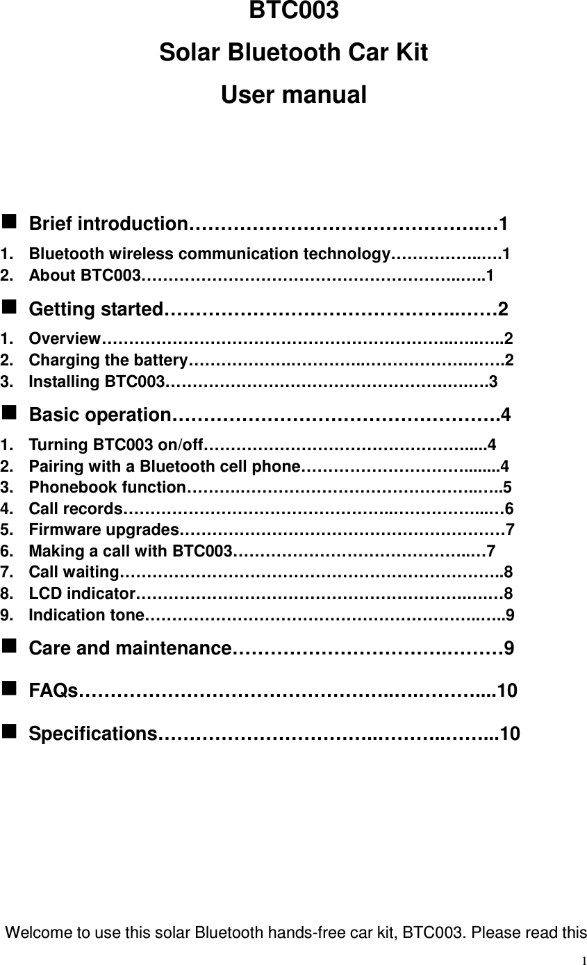  1 BTC003 Solar Bluetooth Car Kit User manual    Brief introduction……………………………………….…1 1.  Bluetooth wireless communication technology……………..….1 2.  About BTC003…………………………………………………..…..1  Getting started………………………………………..……2 1.  Overview………………………………………………………..…..…..2 2.  Charging the battery……………….…………..……………….…….2 3.  Installing BTC003…………………………………………….….….3  Basic operation…………………………………………….4 1.  Turning BTC003 on/off………………………………………….....4 2.  Pairing with a Bluetooth cell phone…………………………........4 3.  Phonebook function……….……………………………………..…..5 4.  Call records…………………………………………..……………...…6 5.  Firmware upgrades……………………………………………………7 6.  Making a call with BTC003……………………………………..…7 7.  Call waiting……………………………………………………………..8 8.  LCD indicator…………………………………………………….….…8 9.  Indication tone……………………………………………………..…..9  Care and maintenance…………………………….………9  FAQs…………………………………………..….………....10  Specifications……………………………..………..……...10         Welcome to use this solar Bluetooth hands-free car kit, BTC003. Please read this 
