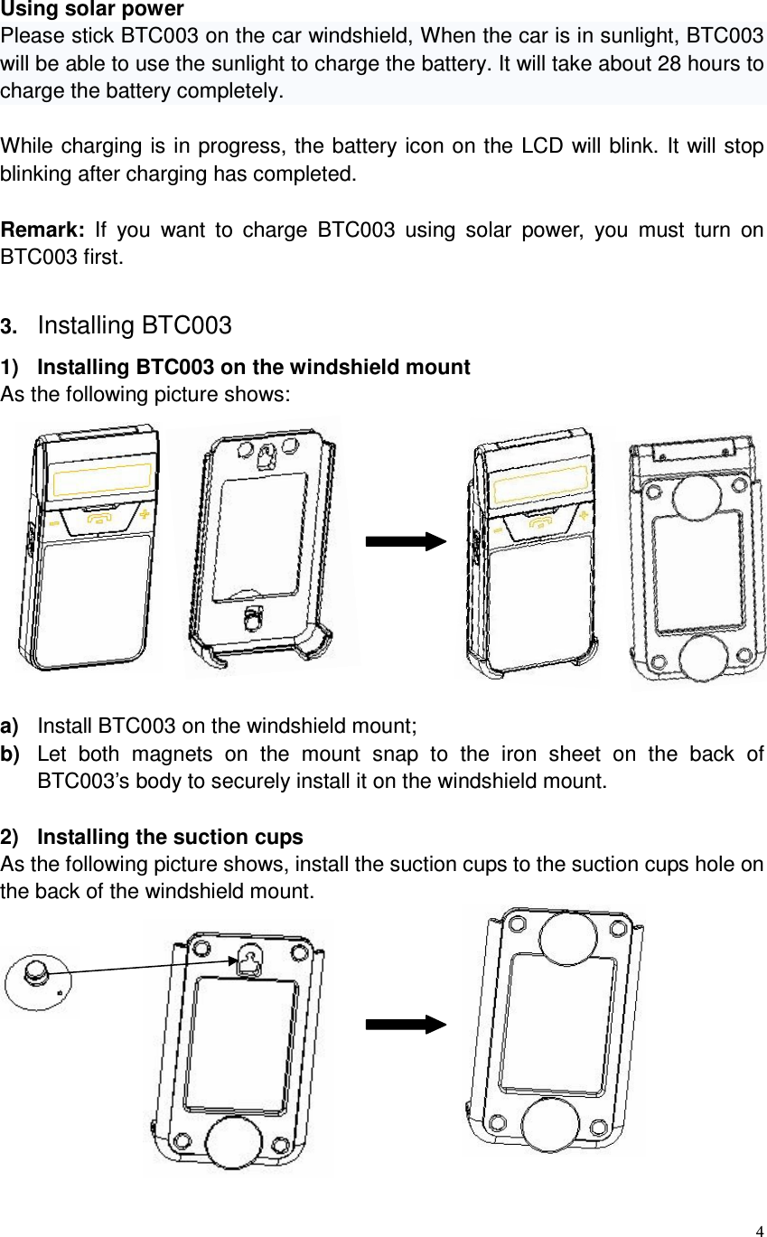  4  Using solar power Please stick BTC003 on the car windshield, When the car is in sunlight, BTC003 will be able to use the sunlight to charge the battery. It will take about 28 hours to charge the battery completely.  While charging is in progress, the battery icon on the LCD will blink. It will stop blinking after charging has completed.  Remark:  If  you  want  to  charge  BTC003  using  solar  power,  you  must  turn  on BTC003 first.  3. Installing BTC003 1)  Installing BTC003 on the windshield mount As the following picture shows:              a)  Install BTC003 on the windshield mount; b)  Let  both  magnets  on  the  mount  snap  to  the  iron  sheet  on  the  back  of BTC003’s body to securely install it on the windshield mount.  2)  Installing the suction cups As the following picture shows, install the suction cups to the suction cups hole on the back of the windshield mount.       