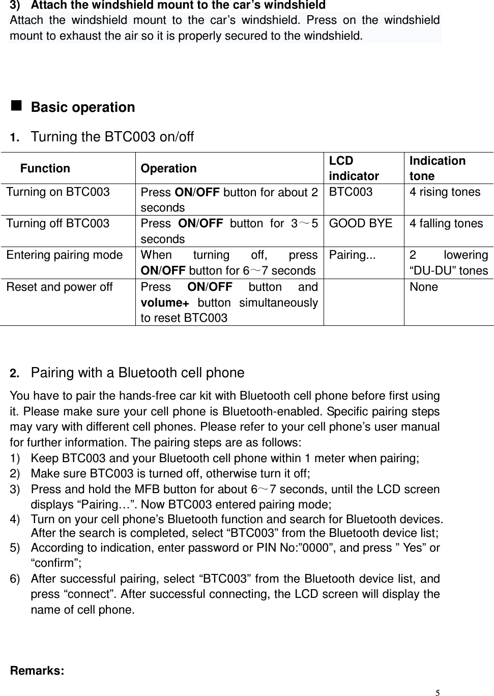  5  3)  Attach the windshield mount to the car’s windshield Attach  the  windshield  mount  to  the  car’s  windshield.  Press  on  the  windshield mount to exhaust the air so it is properly secured to the windshield.     Basic operation 1. Turning the BTC003 on/off Function  Operation  LCD indicator Indication tone Turning on BTC003  Press ON/OFF button for about 2 seconds BTC003  4 rising tones Turning off BTC003  Press  ON/OFF  button  for  3 5 seconds GOOD BYE  4 falling tones Entering pairing mode  When  turning  off,  press   ON/OFF button for 6 7 seconds Pairing...  2  lowering “DU-DU” tones Reset and power off  Press  ON/OFF  button  and volume+  button  simultaneously to reset BTC003  None   2. Pairing with a Bluetooth cell phone You have to pair the hands-free car kit with Bluetooth cell phone before first using it. Please make sure your cell phone is Bluetooth-enabled. Specific pairing steps may vary with different cell phones. Please refer to your cell phone’s user manual for further information. The pairing steps are as follows: 1)  Keep BTC003 and your Bluetooth cell phone within 1 meter when pairing; 2)  Make sure BTC003 is turned off, otherwise turn it off; 3)  Press and hold the MFB button for about 6 7 seconds, until the LCD screen displays “Pairing…”. Now BTC003 entered pairing mode; 4)  Turn on your cell phone’s Bluetooth function and search for Bluetooth devices. After the search is completed, select “BTC003” from the Bluetooth device list; 5)  According to indication, enter password or PIN No:”0000”, and press ” Yes” or “confirm”; 6)  After successful pairing, select “BTC003” from the Bluetooth device list, and press “connect”. After successful connecting, the LCD screen will display the name of cell phone.    Remarks:   