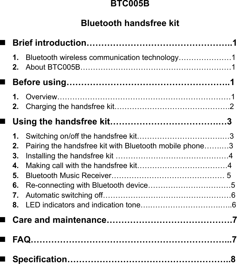 BTC005B Bluetooth handsfree kit  Brief introduction…………………………………………..1 1.  Bluetooth wireless communication technology…………………1 2.  About BTC005B……………………………………………………1  Before using………………………………………………..1 1.  Overview……………………………………………………………1 2.  Charging the handsfree kit……………………………………….2  Using the handsfree kit……………………………….…3 1.  Switching on/off the handsfree kit…………………………….…3 2.  Pairing the handsfree kit with Bluetooth mobile phone…….…3 3.  Installing the handsfree kit ………………………………………4 4.  Making call with the handsfree kit………………………………4 5.  Bluetooth Music Receiver……………………………………… 5 6.  Re-connecting with Bluetooth device……………………………5 7.  Automatic switching off……………………………………………6 8.  LED indicators and indication tone….……………………….…..6  Care and maintenance…………………………………….7  FAQ…………………………………………………………...7  Specification………………………………………………..8         