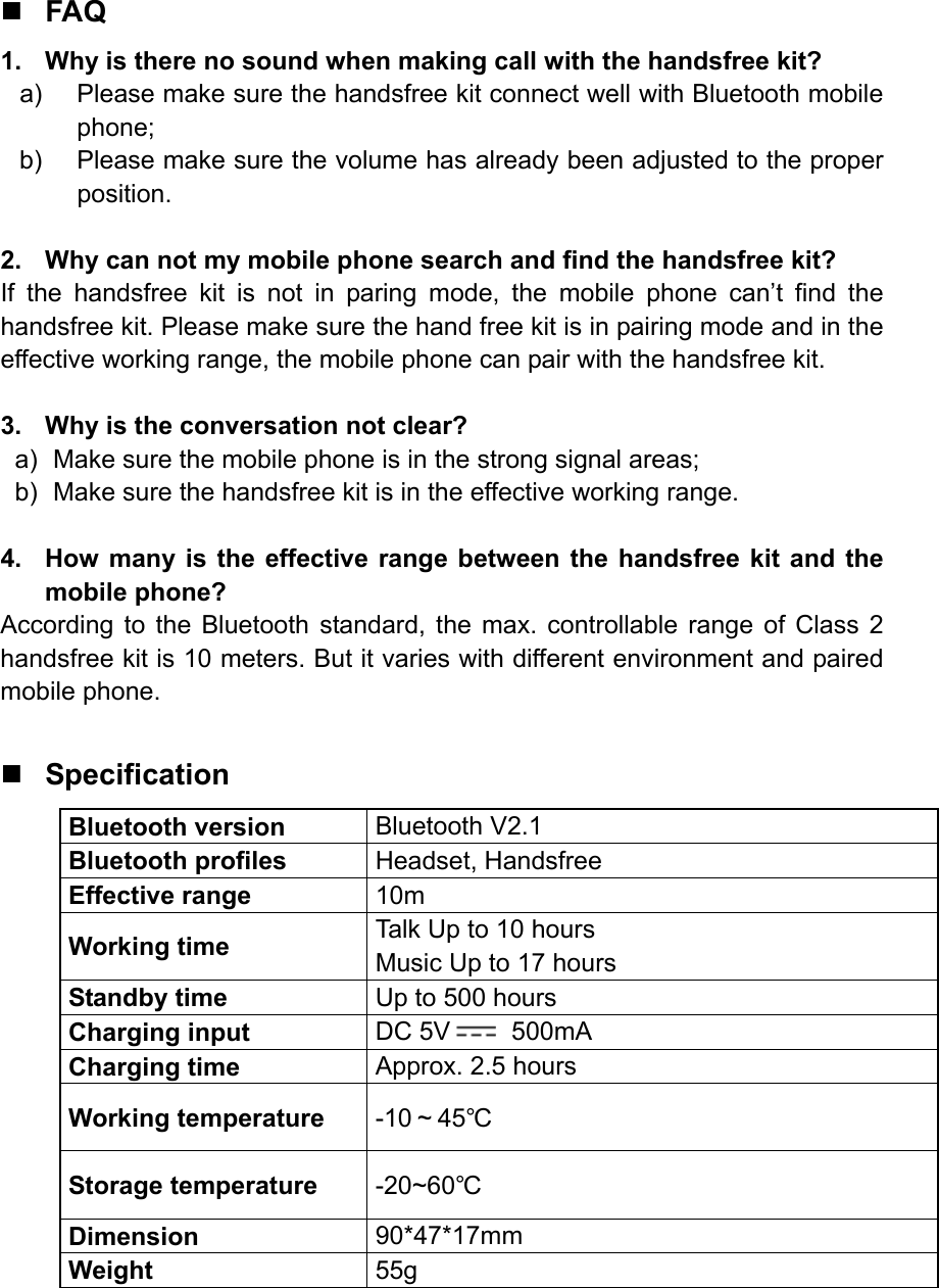  FAQ 1.  Why is there no sound when making call with the handsfree kit? a)  Please make sure the handsfree kit connect well with Bluetooth mobile phone; b)  Please make sure the volume has already been adjusted to the proper position.  2.  Why can not my mobile phone search and find the handsfree kit? If the handsfree kit is not in paring mode, the mobile phone can’t find the handsfree kit. Please make sure the hand free kit is in pairing mode and in the effective working range, the mobile phone can pair with the handsfree kit.  3.  Why is the conversation not clear? a)  Make sure the mobile phone is in the strong signal areas; b)  Make sure the handsfree kit is in the effective working range.  4.  How many is the effective range between the handsfree kit and the mobile phone? According to the Bluetooth standard, the max. controllable range of Class 2 handsfree kit is 10 meters. But it varies with different environment and paired mobile phone.   Specification Bluetooth version  Bluetooth V2.1 Bluetooth profiles  Headset, Handsfree Effective range  10m Working time  Talk Up to 10 hours Music Up to 17 hours Standby time  Up to 500 hours Charging input  DC 5V  500mA Charging time  Approx. 2.5 hours Working temperature  -10～45℃ Storage temperature  -20~60℃ Dimension  90*47*17mm Weight  55g  