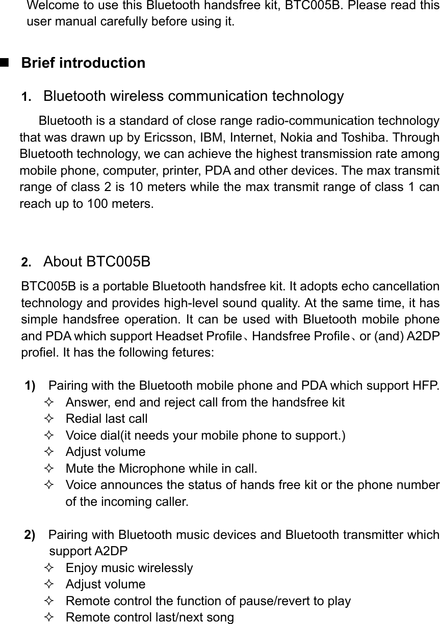  Welcome to use this Bluetooth handsfree kit, BTC005B. Please read this user manual carefully before using it.   Brief introduction 1.  Bluetooth wireless communication technology Bluetooth is a standard of close range radio-communication technology that was drawn up by Ericsson, IBM, Internet, Nokia and Toshiba. Through Bluetooth technology, we can achieve the highest transmission rate among mobile phone, computer, printer, PDA and other devices. The max transmit range of class 2 is 10 meters while the max transmit range of class 1 can reach up to 100 meters.     2.  About BTC005B BTC005B is a portable Bluetooth handsfree kit. It adopts echo cancellation technology and provides high-level sound quality. At the same time, it has simple handsfree operation. It can be used with Bluetooth mobile phone and PDA which support Headset Profile、Handsfree Profile、or (and) A2DP profiel. It has the following fetures:  1)    Pairing with the Bluetooth mobile phone and PDA which support HFP.   Answer, end and reject call from the handsfree kit   Redial last call   Voice dial(it needs your mobile phone to support.)  Adjust volume   Mute the Microphone while in call.   Voice announces the status of hands free kit or the phone number of the incoming caller.  2)  Pairing with Bluetooth music devices and Bluetooth transmitter which support A2DP   Enjoy music wirelessly  Adjust volume   Remote control the function of pause/revert to play   Remote control last/next song     