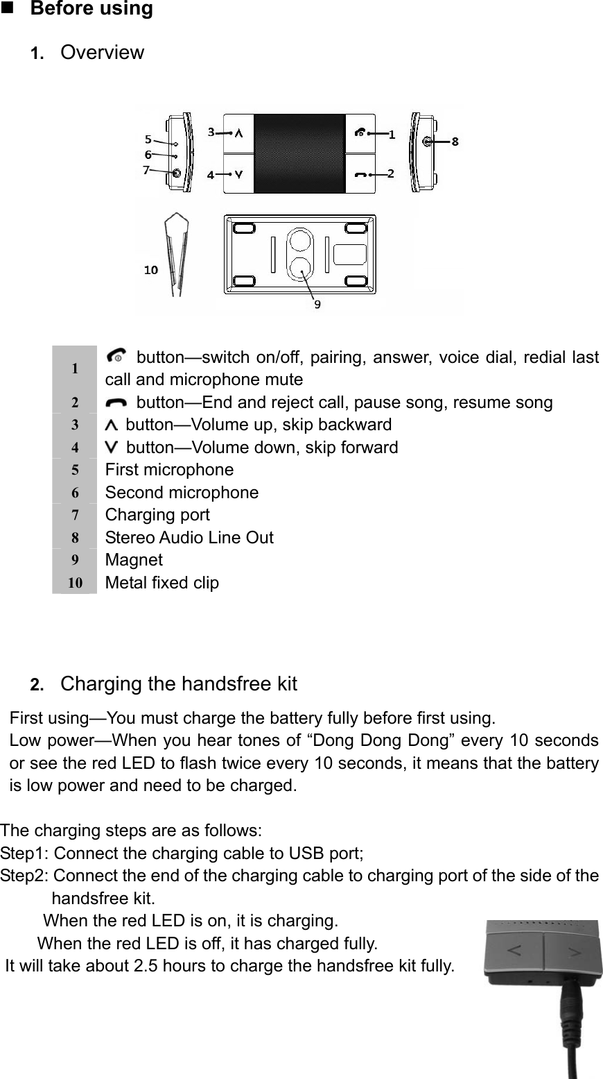  Before using 1.  Overview    1    button—switch on/off, pairing, answer, voice dial, redial last call and microphone mute 2    button—End and reject call, pause song, resume song 3    button—Volume up, skip backward 4    button—Volume down, skip forward 5  First microphone 6  Second microphone 7  Charging port 8  Stereo Audio Line Out 9  Magnet 10  Metal fixed clip        2.  Charging the handsfree kit First using—You must charge the battery fully before first using. Low power—When you hear tones of “Dong Dong Dong” every 10 seconds or see the red LED to flash twice every 10 seconds, it means that the battery is low power and need to be charged.  The charging steps are as follows: Step1: Connect the charging cable to USB port; Step2: Connect the end of the charging cable to charging port of the side of the handsfree kit. When the red LED is on, it is charging.     When the red LED is off, it has charged fully. It will take about 2.5 hours to charge the handsfree kit fully. 