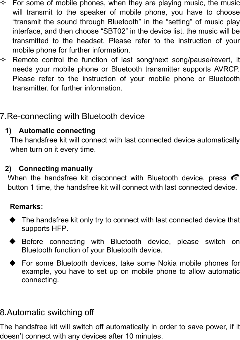  For some of mobile phones, when they are playing music, the music will transmit to the speaker of mobile phone, you have to choose “transmit the sound through Bluetooth” in the “setting” of music play interface, and then choose “SBT02” in the device list, the music will be transmitted to the headset. Please refer to the instruction of your mobile phone for further information.   Remote control the function of last song/next song/pause/revert, it needs your mobile phone or Bluetooth transmitter supports AVRCP. Please refer to the instruction of your mobile phone or Bluetooth transmitter. for further information.  7.Re-connecting with Bluetooth device 1)  Automatic connecting The handsfree kit will connect with last connected device automatically when turn on it every time.  2)  Connecting manually When the handsfree kit disconnect with Bluetooth device, press   button 1 time, the handsfree kit will connect with last connected device.  Remarks:   The handsfree kit only try to connect with last connected device that supports HFP.  Before connecting with Bluetooth device, please switch on Bluetooth function of your Bluetooth device.   For some Bluetooth devices, take some Nokia mobile phones for example, you have to set up on mobile phone to allow automatic connecting.   8.Automatic switching off The handsfree kit will switch off automatically in order to save power, if it doesn’t connect with any devices after 10 minutes.   