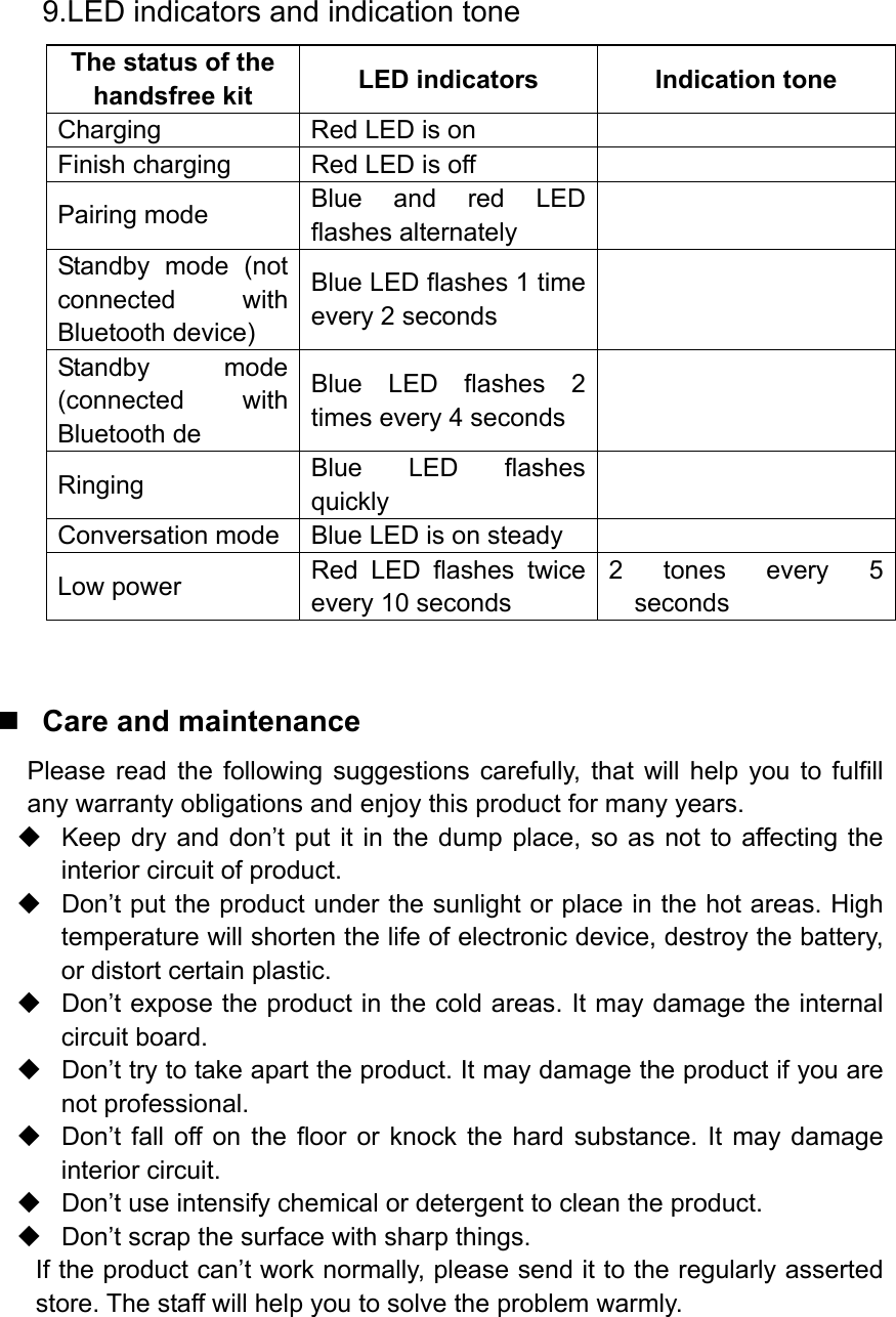  9.LED indicators and indication tone The status of the handsfree kit  LED indicators  Indication tone Charging  Red LED is on   Finish charging  Red LED is off   Pairing mode  Blue and red LED flashes alternately     Standby mode (not connected with Bluetooth device) Blue LED flashes 1 time every 2 seconds   Standby mode (connected with Bluetooth de Blue LED flashes 2 times every 4 seconds   Ringing  Blue LED flashes quickly   Conversation mode  Blue LED is on steady   Low power  Red LED flashes twice every 10 seconds 2 tones every 5 seconds   Care and maintenance Please read the following suggestions carefully, that will help you to fulfill any warranty obligations and enjoy this product for many years.   Keep dry and don’t put it in the dump place, so as not to affecting the interior circuit of product.   Don’t put the product under the sunlight or place in the hot areas. High temperature will shorten the life of electronic device, destroy the battery, or distort certain plastic.   Don’t expose the product in the cold areas. It may damage the internal circuit board.   Don’t try to take apart the product. It may damage the product if you are not professional.   Don’t fall off on the floor or knock the hard substance. It may damage interior circuit.   Don’t use intensify chemical or detergent to clean the product.   Don’t scrap the surface with sharp things. If the product can’t work normally, please send it to the regularly asserted store. The staff will help you to solve the problem warmly.  