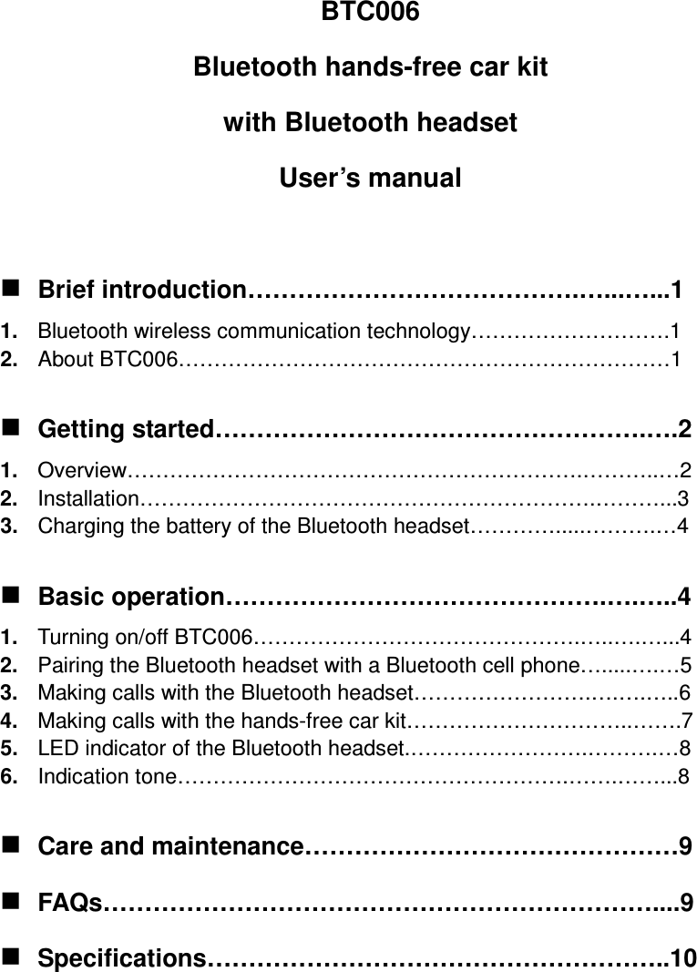 BTC006 Bluetooth hands-free car kit   with Bluetooth headset User’s manual   Brief introduction………………………………….…...…...1 1.  Bluetooth wireless communication technology……………………….1 2.  About BTC006……………………………………………………………1   Getting started…………………………………………….….2 1.  Overview……………………………………………………….………..…2 2.  Installation……………………………………………………….………...3 3.  Charging the battery of the Bluetooth headset………….....……….…4   Basic operation……………………………………….….…..4 1.  Turning on/off BTC006……………………………………….…..….…...4 2.  Pairing the Bluetooth headset with a Bluetooth cell phone….....….…5 3.  Making calls with the Bluetooth headset…………………….….….…..6 4.  Making calls with the hands-free car kit…………………………..…….7 5.  LED indicator of the Bluetooth headset.…………………….……….…8 6.  Indication tone……………………………………………….…….……...8   Care and maintenance………………………………………9  FAQs…………………………………………………………....9  Specifications………………………………………………..10     