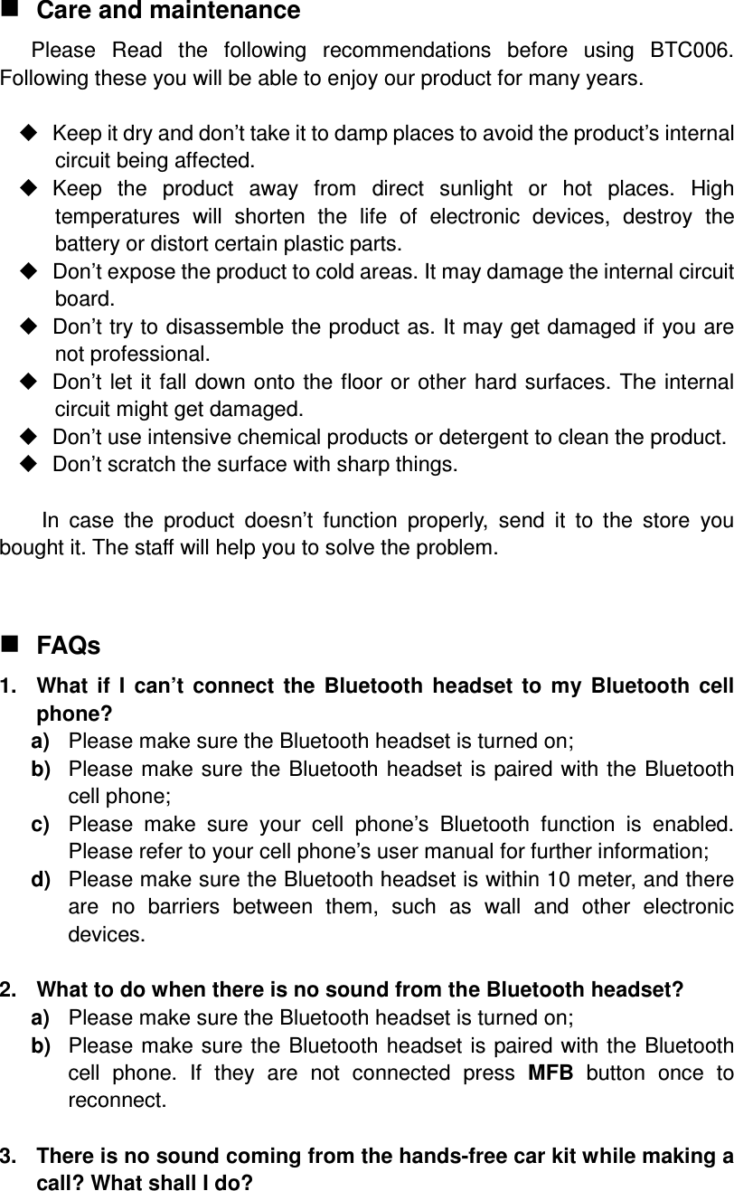  Care and maintenance Please  Read  the  following  recommendations  before  using  BTC006. Following these you will be able to enjoy our product for many years.    Keep it dry and don’t take it to damp places to avoid the product’s internal circuit being affected.   Keep  the  product  away  from  direct  sunlight  or  hot  places.  High temperatures  will  shorten  the  life  of  electronic  devices,  destroy  the battery or distort certain plastic parts.   Don’t expose the product to cold areas. It may damage the internal circuit board.   Don’t try to disassemble the product as. It may get damaged if you are not professional.   Don’t let it fall  down onto the  floor or other hard surfaces.  The internal circuit might get damaged.   Don’t use intensive chemical products or detergent to clean the product.   Don’t scratch the surface with sharp things.  In  case  the  product  doesn’t  function  properly,  send  it  to  the  store  you bought it. The staff will help you to solve the problem.   FAQs 1.  What  if  I  can’t  connect  the  Bluetooth  headset  to  my  Bluetooth  cell phone? a)  Please make sure the Bluetooth headset is turned on; b)  Please make sure the  Bluetooth  headset  is paired with the  Bluetooth cell phone; c)  Please  make  sure  your  cell  phone’s  Bluetooth  function  is  enabled. Please refer to your cell phone’s user manual for further information; d)  Please make sure the Bluetooth headset is within 10 meter, and there are  no  barriers  between  them,  such  as  wall  and  other  electronic devices.  2.  What to do when there is no sound from the Bluetooth headset? a)  Please make sure the Bluetooth headset is turned on; b)  Please make sure the  Bluetooth  headset  is paired with the  Bluetooth cell  phone.  If  they  are  not  connected  press  MFB  button  once  to reconnect.  3.  There is no sound coming from the hands-free car kit while making a call? What shall I do? 