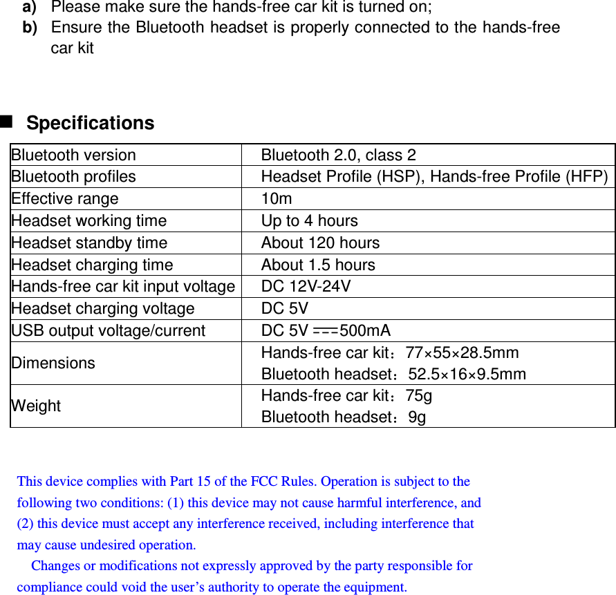 a)  Please make sure the hands-free car kit is turned on; b)  Ensure the Bluetooth headset is properly connected to the hands-free car kit    Specifications Bluetooth version  Bluetooth 2.0, class 2 Bluetooth profiles  Headset Profile (HSP), Hands-free Profile (HFP) Effective range  10m Headset working time  Up to 4 hours Headset standby time  About 120 hours Headset charging time  About 1.5 hours Hands-free car kit input voltage DC 12V-24V Headset charging voltage  DC 5V USB output voltage/current  DC 5V 500mA Dimensions  Hands-free car kit 77×55×28.5mm Bluetooth headset 52.5×16×9.5mm Weight  Hands-free car kit 75g Bluetooth headset 9g   This device complies with Part 15 of the FCC Rules. Operation is subject to the   following two conditions: (1) this device may not cause harmful interference, and   (2) this device must accept any interference received, including interference that   may cause undesired operation.       Changes or modifications not expressly approved by the party responsible for   compliance could void the user’s authority to operate the equipment.  